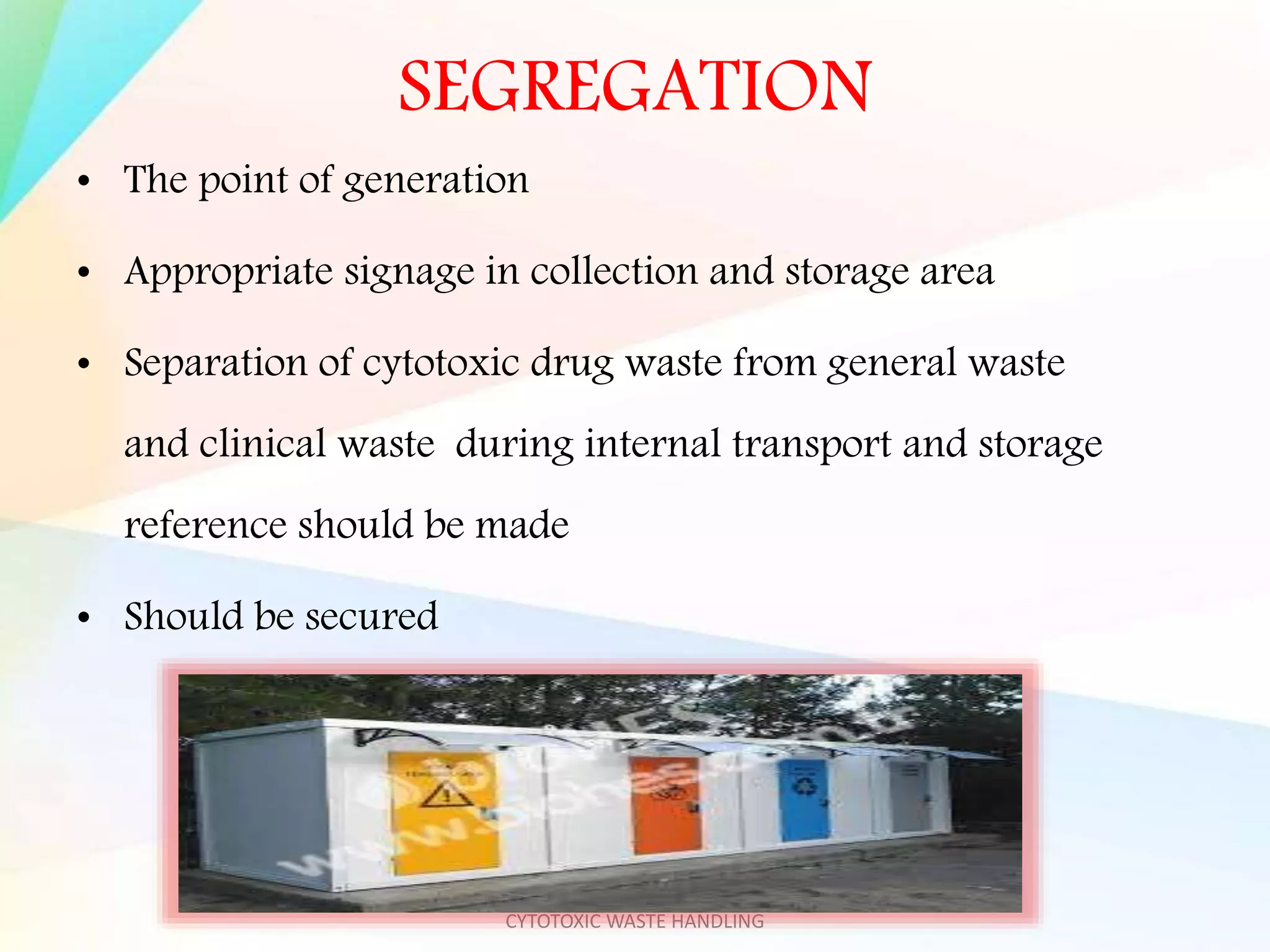 SEGREGATION
• The point of generation
• Appropriate signage in collection and storage area
• Separation of cytotoxic drug waste from general waste
and clinical waste during internal transport and storage
reference should be made
• Should be secured
MOUNT ZION COLLEGE OF NURSING-
CYTOTOXIC WASTE HANDLING
 