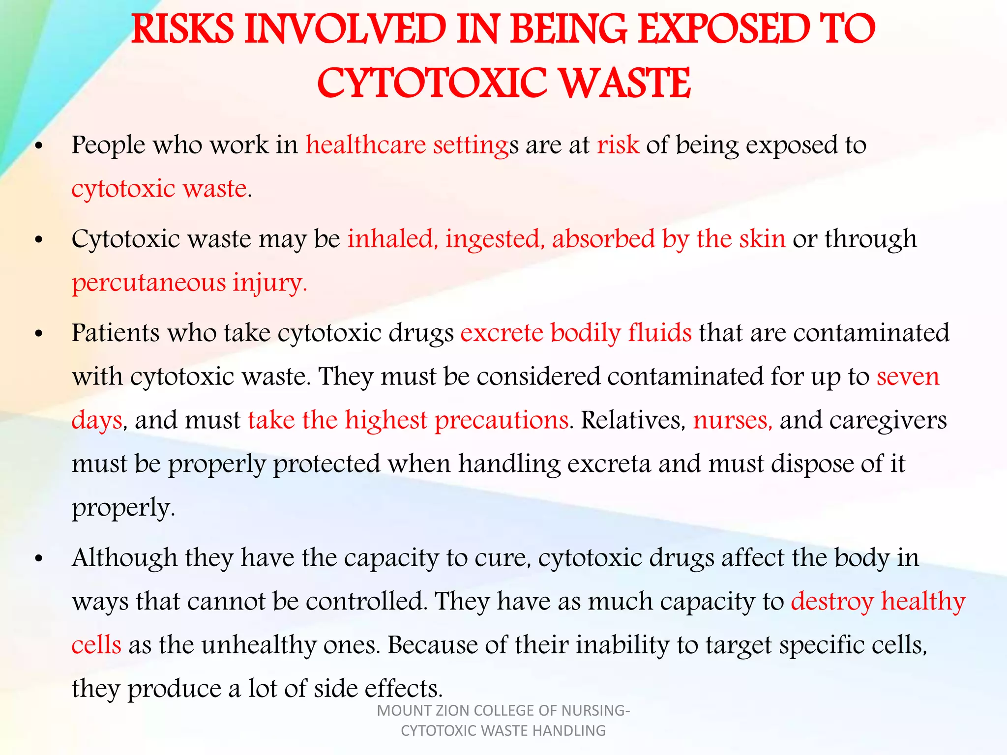 RISKS INVOLVED IN BEING EXPOSED TO
CYTOTOXIC WASTE
• People who work in healthcare settings are at risk of being exposed to
cytotoxic waste.
• Cytotoxic waste may be inhaled, ingested, absorbed by the skin or through
percutaneous injury.
• Patients who take cytotoxic drugs excrete bodily fluids that are contaminated
with cytotoxic waste. They must be considered contaminated for up to seven
days, and must take the highest precautions. Relatives, nurses, and caregivers
must be properly protected when handling excreta and must dispose of it
properly.
• Although they have the capacity to cure, cytotoxic drugs affect the body in
ways that cannot be controlled. They have as much capacity to destroy healthy
cells as the unhealthy ones. Because of their inability to target specific cells,
they produce a lot of side effects.
MOUNT ZION COLLEGE OF NURSING-
CYTOTOXIC WASTE HANDLING
 