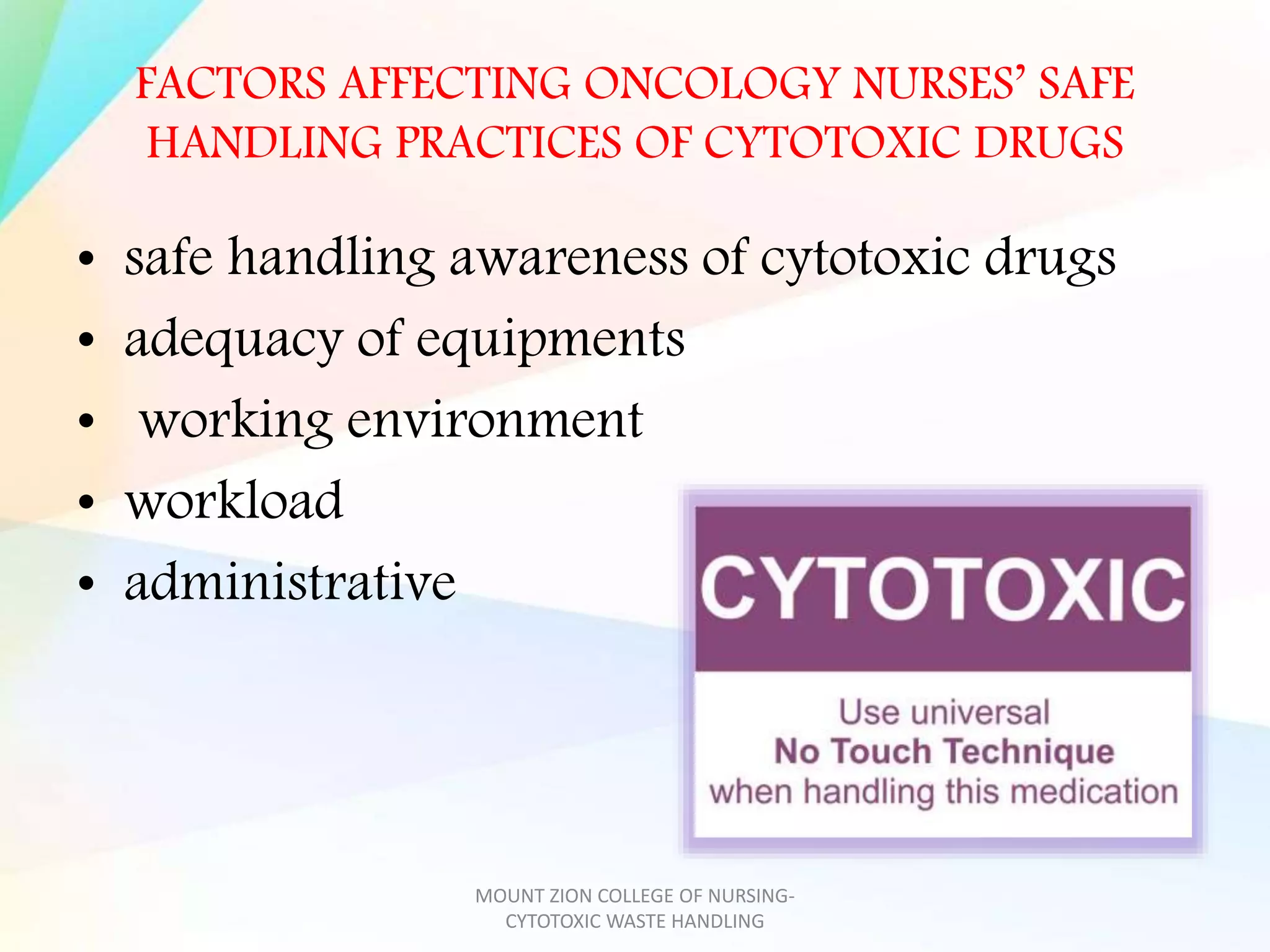 FACTORS AFFECTING ONCOLOGY NURSES’ SAFE
HANDLING PRACTICES OF CYTOTOXIC DRUGS
• safe handling awareness of cytotoxic drugs
• adequacy of equipments
• working environment
• workload
• administrative
MOUNT ZION COLLEGE OF NURSING-
CYTOTOXIC WASTE HANDLING
 