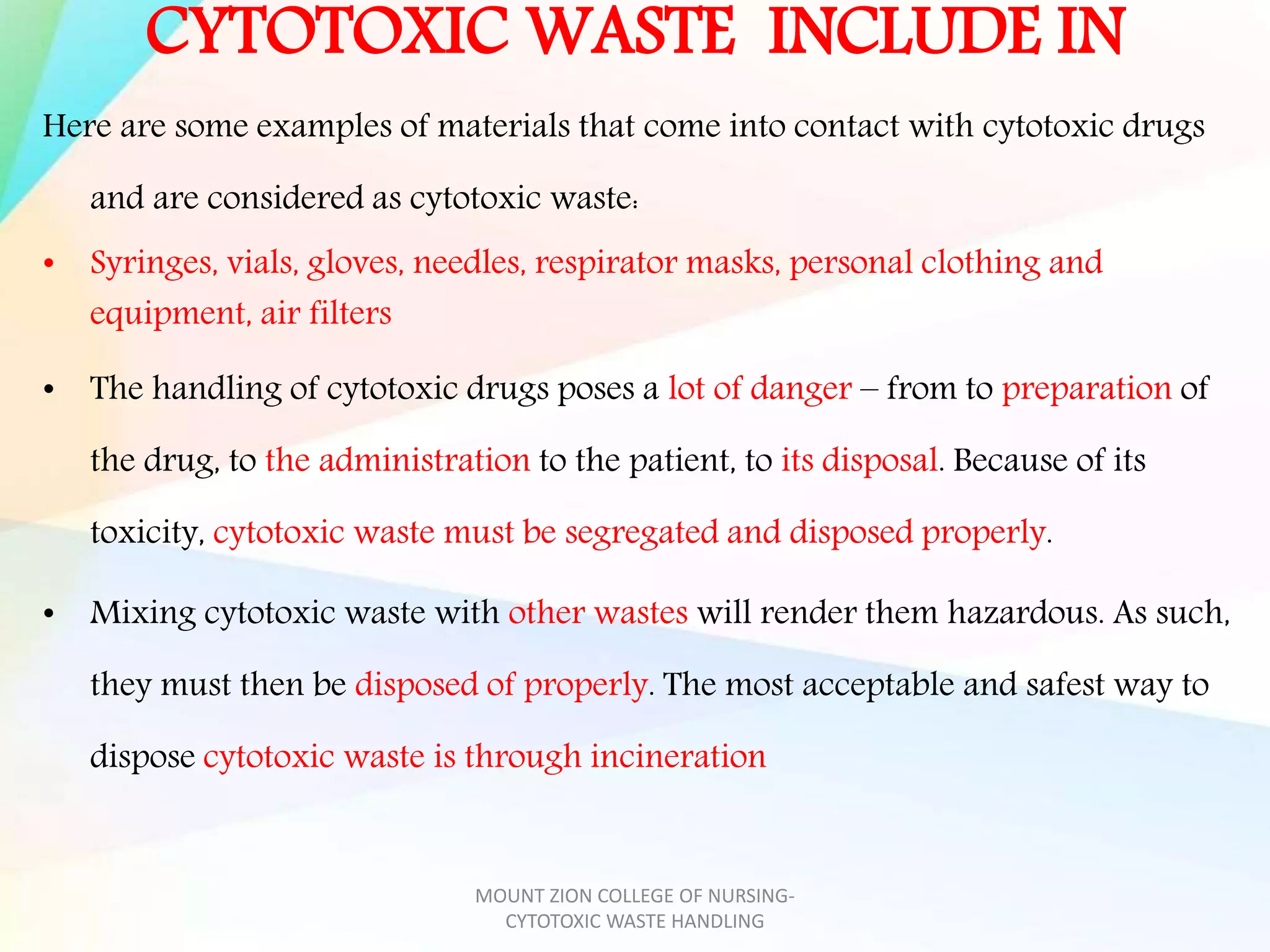 CYTOTOXIC WASTE INCLUDE IN
Here are some examples of materials that come into contact with cytotoxic drugs
and are considered as cytotoxic waste:
• Syringes, vials, gloves, needles, respirator masks, personal clothing and
equipment, air filters
• The handling of cytotoxic drugs poses a lot of danger – from to preparation of
the drug, to the administration to the patient, to its disposal. Because of its
toxicity, cytotoxic waste must be segregated and disposed properly.
• Mixing cytotoxic waste with other wastes will render them hazardous. As such,
they must then be disposed of properly. The most acceptable and safest way to
dispose cytotoxic waste is through incineration
MOUNT ZION COLLEGE OF NURSING-
CYTOTOXIC WASTE HANDLING
 