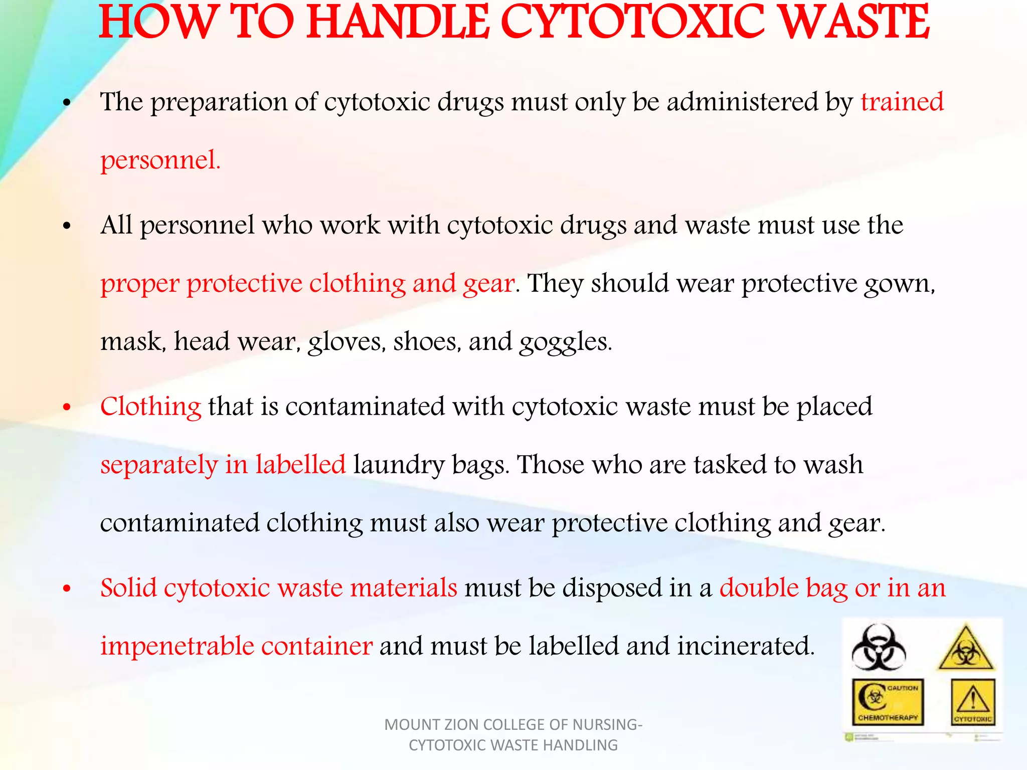 HOW TO HANDLE CYTOTOXIC WASTE
• The preparation of cytotoxic drugs must only be administered by trained
personnel.
• All personnel who work with cytotoxic drugs and waste must use the
proper protective clothing and gear. They should wear protective gown,
mask, head wear, gloves, shoes, and goggles.
• Clothing that is contaminated with cytotoxic waste must be placed
separately in labelled laundry bags. Those who are tasked to wash
contaminated clothing must also wear protective clothing and gear.
• Solid cytotoxic waste materials must be disposed in a double bag or in an
impenetrable container and must be labelled and incinerated.
MOUNT ZION COLLEGE OF NURSING-
CYTOTOXIC WASTE HANDLING
 