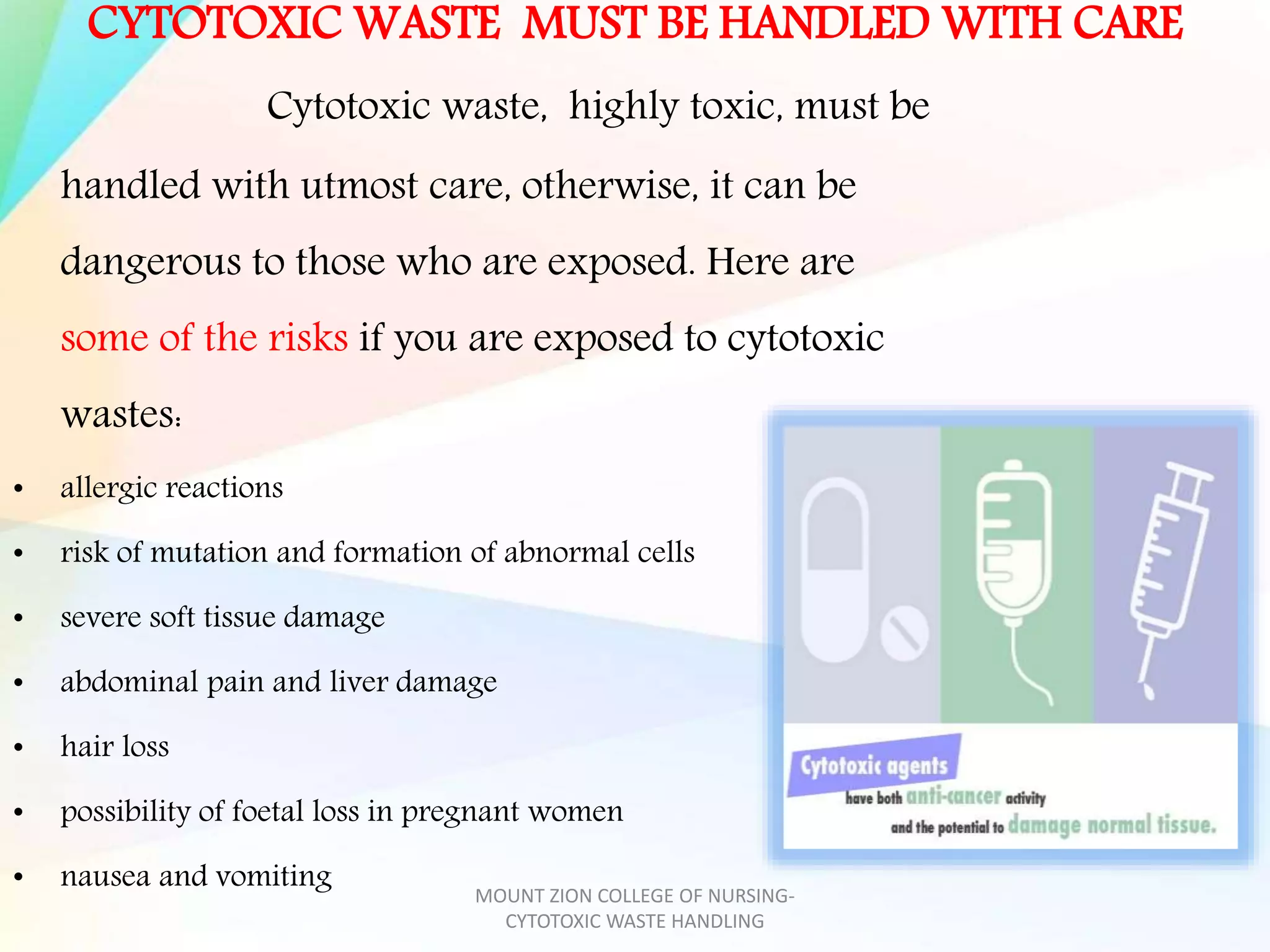 CYTOTOXIC WASTE MUST BE HANDLED WITH CARE
Cytotoxic waste, highly toxic, must be
handled with utmost care, otherwise, it can be
dangerous to those who are exposed. Here are
some of the risks if you are exposed to cytotoxic
wastes:
• allergic reactions
• risk of mutation and formation of abnormal cells
• severe soft tissue damage
• abdominal pain and liver damage
• hair loss
• possibility of foetal loss in pregnant women
• nausea and vomiting MOUNT ZION COLLEGE OF NURSING-
CYTOTOXIC WASTE HANDLING
 