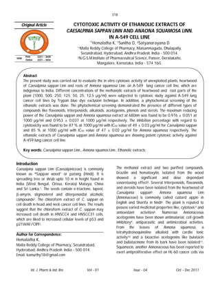 318

   Original Article                      CYTOTOXIC ACTIVITY OF ETHANOLIC EXTRACTS OF
                                       CAESALPINIA SAPPAN LINN AND ANAONA SQUAMOSA LINN.
                                                        IN A-549 CELL LINE
                                                     *1Hemalatha   K, 1Sunitha D, 2Satyanarayana D
                                           *1MallaReddy College of Pharmacy, Maisammaguda, Dhulapally,
                                             Secundrabad, Hyderabad, Andhra Pradesh. India - 500 014.
        Print    2231 – 3648               2N.G.S.M.Institute of Pharmaceutical Science, Paneer, Deralakatte,
ISSN
        Online   2231 – 3656
                                                       Mangalore, Karnataka, India - 574 160.


       Abstract
       The present study was carried out to evaluate the in vitro cytotoxic activity of unexploited plants, heartwood
       of Caesalpinia sappan Linn and roots of Annona squamosa Linn. on A-549 lung cancer cell line, which are
       indigenous to India. Different concentrations of the methanolic extracts of heartwood and root parts of the
       plant (1000, 500, 250, 125, 50, 25, 12.5 µg/ml) were subjected to cytotoxic study against A-549 lung
       cancer cell lines by Trypan blue dye exclusion technique. In addition, a phytochemical screening of the
       ethanolic extracts was done. The phytochemical screening demonstrated the presence of different types of
       compounds like flavonoids, triterpenoids, alkaloids, acetogenins, phenols and sterols. The maximum reducing
       power of the Caesalpinia sappan and Annona squamosa extract at 680nm was found to be 0.976 ± 0.051 at
       1000 µg/ml and 0.953 ± 0.037 at 1000 µg/ml respectively. The inhibition percentage with regard to
       cytotoxicity was found to be 87 % at 1000 µg/ml with IC50 value of 49 ± 0.03 µg/ml for Caesalpinia sappan
       and 85 % at 1000 µg/ml with IC50 value of 47 ± 0.02 µg/ml for Annona squamosa respectively. The
       ethanolic extracts of Caesalpinia sappan and Annona squamosa are showing potent cytotoxic activity against
       A-459 lung cancer cell line.

       Key words: Caesalpinia sappan Linn., Annona squamos Linn., Ethanolic extracts.


Introduction
Caesalpina sappan Linn (Caesalpiniceae) is commonly                  The methanol extract and two purified compounds,
known as “Sappan wood” or patang (Hindi). It is                      brazilin and hematoxylin, isolated from the wood
spreading tree or shrub upto 10 m in height found in                 showed a significant and dose dependant
India (West Bengal, Orissa, Kerala) Malaya, China                    vasorelaxing effect4. Several triterpenoids, flavanoids,
and Sri Lanka.1. The seeds contain n-triactone, lupeol,              and steroids have been isolated from the heartwood of
-amyrin, stigmosterol and diterpenoidal alcoholic                   Caesalpinia     sappan5.     Annona    squamosa      Linn
                                                                     (Annonaceae) is commonly called custard apple in
compounds2. The chloroform extract of C. sappan on
cell death in head and neck cancer cell lines. The results           English and Sharifa in hindi6. The plant is reputed to
                                                                     possess varied medicinal properties like, cytotoxic7 and
suggest that the chloroform extract of C. sappan may
increased cell death in HNSCC4 and HNSCC31 cells,                    antioxidant     activities8.  Numerous     Annonaceous
                                                                     acetogenins have been shown antimalarial, cell growth
which are liked to increased cellular levels of p53 and
                                                                     inhibitory9, antiparasitic and antimicrobial activities.
p21WAF/CIPI3.
                                                                     From the leaves of Annona squamosa, a
                                                                     tetrahydroisoquinoline alkaloid with cardio tonic
Author for Correspondence:
                                                                     activity10 and a bioactive acetogenins like bulatacin
Hemalatha K,
                                                                     and bullatacinone from its bark have been isolated11.
Malla Reddy College of Pharmacy, Secundrabad,
                                                                     Squamocin, another Annonaceous has been reported to
Hyderabad, Andhra Pradesh. India - 500 014.
                                                                     exert antiproliferative effect on HL-60 cancer cells via
Email: kamurthy18@gmail.com


            Int. J. Pharm & Ind. Res            Vol - 01                        Issue - 04                 Oct – Dec 2011
 