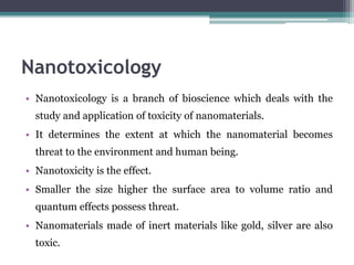 Nanotoxicology
• Nanotoxicology is a branch of bioscience which deals with the
study and application of toxicity of nanomaterials.
• It determines the extent at which the nanomaterial becomes
threat to the environment and human being.
• Nanotoxicity is the effect.
• Smaller the size higher the surface area to volume ratio and
quantum effects possess threat.
• Nanomaterials made of inert materials like gold, silver are also
toxic.
 