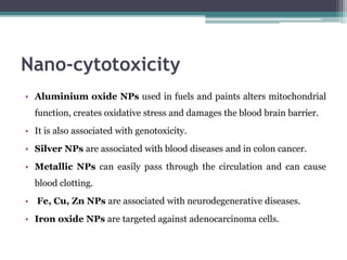 Nano-cytotoxicity
• Aluminium oxide NPs used in fuels and paints alters mitochondrial
function, creates oxidative stress and damages the blood brain barrier.
• It is also associated with genotoxicity.
• Silver NPs are associated with blood diseases and in colon cancer.
• Metallic NPs can easily pass through the circulation and can cause
blood clotting.
• Fe, Cu, Zn NPs are associated with neurodegenerative diseases.
• Iron oxide NPs are targeted against adenocarcinoma cells.
 