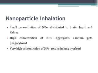 Nanoparticle Inhalation
• Small concentration of NPs- distributed to brain, heart and
kidney
• High concentration of NPs- aggregates >100nm gets
phagocytosed
• Very high concentration of NPs- results in lung overload
 