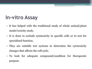 In-vitro Assay
• It has helped with the traditional study of whole animal/plant
model toxicity study.
• It is done to exclude cytotoxicity in specific cells or to test for
specialized function.
• They are suitable test systems to determine the cytotoxicity
changes that affects the cell cycle.
• To look for adequate compound/condition for therapeutic
purpose.
 
