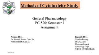 Methods of Cytotoxicity Study
22nd Nov, 22 1
General Pharmacology
PC 520: Semester I
Assignment
Assigned by:-
Dr Santosh Kumar Guru Sir
NIPER HYDERABAD
Presented by:-
Nandita Pandey
PC/2022/210
Pharmacology &
Toxicology Dept
NIPER HYDERABAD
 