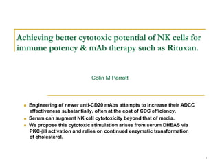 Achieving better cytotoxic potential of NK cells for
immune potency & mAb therapy such as Rituxan.


                            Colin M Perrott



   Engineering of newer anti-CD20 mAbs attempts to increase their ADCC
   effectiveness substantially, often at the cost of CDC efficiency.
   Serum can augment NK cell cytotoxicity beyond that of media.
   We propose this cytotoxic stimulation arises from serum DHEAS via
   PKC-βII activation and relies on continued enzymatic transformation
   of cholesterol.



                                                                         1
 