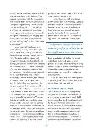 Cerebrum


in other words, synesthesia appears to have             projection from auditory speech areas to the
hijacked an existing brain function. This               visual color area known as V4.
surprise is consistent with the observation                   Those of us who study synesthesia
that nonsynesthetes merely imagining colors             mostly concur now that inheriting a genetic
(compared to performing a visual control                mutation results in a failure in synesthetes’
task not involving color) do not activate               brains to prune the projections between
V4. Thus, the brain basis of synesthetic                brain structures that normally exist tem-
color experience is consistent with real color          porarily during the development of all
perception rather than color imagery. This              brains. This is what we call the “neonatal
refutes earlier criticisms that synesthetes             hypothesis” for synesthesia: Everyone is
are just “making it up” or have “overactive
imaginations.”                                          The objectivists have ﬁnally gotten a
       Lastly, this study has largely over-
                                                        machine proof of synesthesia, but it
thrown the only strong alternative explana-
tion of synesthesia, namely, that it results            has disappointed their expectations.
from childhood learning through associa-
tion. This claim said that playing with                 born synesthetic, only to lose the capacity
refrigerator magnets or coloring books, for             as the brain matures. Because it is not
example, makes some children form enduring              possible to directly map hardwiring in living
associations such as “ ‘A’ is red.” Rigorous            humans, we are at present debating precisely
efforts to train controls to imagine colors             where these projections might lie, and
in response to words demonstrate that this is           dreaming up ways to conﬁrm or disprove
not so. Despite training until controls                 our conjectures.
achieved 100 percent accuracy, they showed                    So, the objectivists have ﬁnally gotten
no activity whatsoever in V4 on either                  a machine proof of synesthesia, but it has
side. To further show that synesthetes did              disappointed their expectations.
not possess extraordinary associative skills,
synesthetes who had claimed no spontaneous              C O N V E N T I O N U N D E R T H R E AT
color response to music were trained to asso-           The existence of any physical projection
ciate colors with a melody, as were controls;           as a basis for synesthesia threatens one of
neither group had activity in the V4 region             contemporary neuroscience’s widely held
that had activated when synesthetes heard               concepts, modularity. As initially proposed
spoken words. Thus, not only was learning               by Rutgers University philosopher Jerry
ruled out as an explanation, but also the pat-          Fodor, the mind is constructed of indepen-
terns of brain activity could easily distinguish        dent subsystems that receive inputs only
the subjective states that synesthetes claimed          from a speciﬁc category of stimulus and
to experience (word-color) or denied having             that operate uninﬂuenced by activity in
(music-color). Taken together, these results            other modules or systems. The concept of
support the existence of a direct neural                modularity originally referred to cognitive


                                                   18
 
