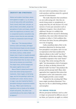 The Dana Forum on Brain Science


                                                            does not work in synesthesia, it does not
C R E AT I V I T Y A N D S Y N E S T H E S I A              work anywhere and thus cannot be a general
                                                            account of consciousness.
Painter and sculptor Carol Steen, whose                           The ready objections that synesthetes
work appears on pages 7, 15, 20, and 25,                    are not really seeing red—that they are
is one of many artists with synesthesia.                    merely being artistic or metaphorical, or
Touch, sound, smell, taste, and pain, as                    saying what they do only because of a vivid
well as letters and numbers, all give her                   memory of some past association such as
perceptions of colors and shapes, most of                   refrigerator magnets—have already been
which she experiences as internal. Loud                     addressed. Because it is unlikely that
or unexpected sounds or sensations may                      philosophers will now succeed in eliminating
produce visions that she sees externally                    synesthesia, they must either eliminate func-
or feels as compression waves through                       tionalism or reﬁne it. I feel conﬁdent they
her body.                                                   will choose the latter, because philosophers
   Steen says, “The intensely brilliant,                    never tire of arguing.
luminous colors and simple, soft-edged
                                                                  Lastly, synesthesia deals a blow to the
                                                            staunchest objectivists by showing clearly
three-dimensional shapes are also textured
                                                            how perception is not passive, how it is not
and kinetic, but cast no shadow. In these
                                                            an impression in the brain transferred by
rich visions, lustrous, vividly colored
                                                            objective physics in the world “out there”
shapes move in layers on equally saturated
                                                            (philosophers call this direct realism). When
colored fields in arbitrary spatial arrange-
                                                            a synesthete responds to the word “butter”
ments almost faster than my vision can see
                                                            by saying “blue circles moving off to the
them and my memory can record them.
                                                            right,” she demonstrates a lack of correspon-
The shapes move, and the backgrounds
                                                            dence, let alone an identity, between the
they appear against move as well.”
                                                            physical world “out there” that produces the
   Many of Steen’s colored touch experi-                    percept and the percept itself. Many other
ences have arisen during acupuncture                        approaches have supported this notion that
treatments. Vision (1996), on the facing                    perception is active and constructive; synes-
page, was the first painting in which she                   thesia happily provides a clear example.
recorded such a vision. Aurora, (2002),                           So much for the wrecking ball. What
on page 7 was also inspired by Steen’s                      issues might synesthesia illuminate? Two
perceptions during an acupuncture session.                  big ones are the so-called binding problem
She says, “What I paint matches my                          and metaphor.
experience only as closely as the medium
of paint will permit...The colors I see                     T H E B I N D I N G P RO B L E M
synesthetically are the colors of light, not                Diverse perceptual attributes (such as color
of pigment.”                                                or shape) are processed in different areas of
                                                            my brain, yet I perceive an apple as a unitary


                                                       21
 