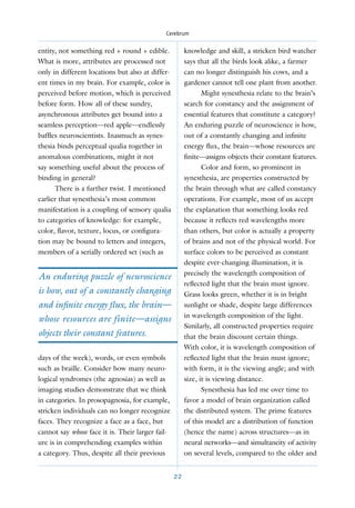 Cerebrum


entity, not something red + round + edible.            knowledge and skill, a stricken bird watcher
What is more, attributes are processed not             says that all the birds look alike, a farmer
only in different locations but also at differ-        can no longer distinguish his cows, and a
ent times in my brain. For example, color is           gardener cannot tell one plant from another.
perceived before motion, which is perceived                   Might synesthesia relate to the brain’s
before form. How all of these sundry,                  search for constancy and the assignment of
asynchronous attributes get bound into a               essential features that constitute a category?
seamless perception—red apple—endlessly                An enduring puzzle of neuroscience is how,
bafﬂes neuroscientists. Inasmuch as synes-             out of a constantly changing and inﬁnite
thesia binds perceptual qualia together in             energy ﬂux, the brain—whose resources are
anomalous combinations, might it not                   finite—assigns objects their constant features.
say something useful about the process of                     Color and form, so prominent in
binding in general?                                    synesthesia, are properties constructed by
      There is a further twist. I mentioned            the brain through what are called constancy
earlier that synesthesia’s most common                 operations. For example, most of us accept
manifestation is a coupling of sensory qualia          the explanation that something looks red
to categories of knowledge: for example,               because it reﬂects red wavelengths more
color, ﬂavor, texture, locus, or conﬁgura-             than others, but color is actually a property
tion may be bound to letters and integers,             of brains and not of the physical world. For
members of a serially ordered set (such as             surface colors to be perceived as constant
                                                       despite ever-changing illumination, it is
                                                       precisely the wavelength composition of
An enduring puzzle of neuroscience
                                                       reﬂected light that the brain must ignore.
is how, out of a constantly changing                   Grass looks green, whether it is in bright
and inﬁnite energy ﬂux, the brain—                     sunlight or shade, despite large differences
                                                       in wavelength composition of the light.
whose resources are finite—assigns
                                                       Similarly, all constructed properties require
objects their constant features.                       that the brain discount certain things.
                                                       With color, it is wavelength composition of
days of the week), words, or even symbols              reﬂected light that the brain must ignore;
such as braille. Consider how many neuro-              with form, it is the viewing angle; and with
logical syndromes (the agnosias) as well as            size, it is viewing distance.
imaging studies demonstrate that we think                     Synesthesia has led me over time to
in categories. In prosopagnosia, for example,          favor a model of brain organization called
stricken individuals can no longer recognize           the distributed system. The prime features
faces. They recognize a face as a face, but            of this model are a distribution of function
cannot say whose face it is. Their larger fail-        (hence the name) across structures—as in
ure is in comprehending examples within                neural networks—and simultaneity of activity
a category. Thus, despite all their previous           on several levels, compared to the older and


                                                  22
 