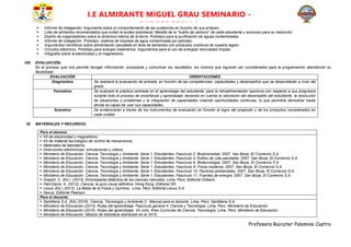 Profesora Ruicater Palomino Castro
I.E ALMIRANTE MIGUEL GRAU SEMINARIO -
PARCCOCCALLA
 Informe de indagación. Argumenta sobre el comportamiento de las sustancias en función de sus enlaces.
 Lista de alimentos recomendados que evitan la acidez estomacal. Medida de la “huella de carbono” de cada estudiante y acciones para su reducción.
 Diseño de organizadores sobre la dinámica interna de la tierra. Prototipo para la purificación de aguas contaminadas.
 Informe de indagación. Prototipo: sistema de limpieza de agua contaminada por petróleo.
 Argumentos científicos sobre alimentación saludable en feria de alimentos con productos nutritivos de nuestra región.
 Circuitos eléctricos. Prototipo para energía inalámbrica. Argumentos para el uso de energías renovables limpias.
 Infografía sobre la electricidad y el magnetismo.
VIII. EVALUACIÓN.
Es el proceso que nos permite recoger información, procesarla y comunicar los resultados, los mismos que lograrán ser considerados para la programación atendiendo su
flexibilidad.
EVALUACIÓN ORIENTACIONES
Diagnóstica Se realizará la evaluación de entrada, en función de las competencias, capacidades y desempeños que se desarrollarán a nivel del
grado.
Formativa Se evaluará la práctica centrada en el aprendizaje del estudiante, para la retroalimentación oportuna con respecto a sus progresos
durante todo el proceso de enseñanza y aprendizaje; teniendo en cuenta la valoración del desempeño del estudiante, la resolución
de situaciones o problemas y la integración de capacidades creando oportunidades continuas, lo que permitirá demostrar hasta
dónde es capaz de usar sus capacidades.
Sumativa Se evidenciarán a través de los instrumentos de evaluación en función al logro del propósito y de los productos considerados en
cada unidad.
IX. MATERIALES Y RECURSOS
Para el alumno:
 Kit de electricidad y magnetismo.
 Kit de material tecnológico de control de mecanismos
 Materiales de laboratorio
 Direcciones electrónicas: simulaciones y videos.
 Ministerio de Educación. Ciencia, Tecnología y Ambiente. Serie 1: Estudiantes. Fascículo 2: Biodiversidad. 2007. San Borja. El Comercio S.A.
 Ministerio de Educación. Ciencia, Tecnología y Ambiente. Serie 1: Estudiantes. Fascículo 4: Estilos de vida saludable. 2007. San Borja. El Comercio S.A.
 Ministerio de Educación. Ciencia, Tecnología y Ambiente. Serie 1: Estudiantes. Fascículo 6: Biotecnología. 2007. San Borja. El Comercio S.A.
 Ministerio de Educación. Ciencia, Tecnología y Ambiente. Serie 1: Estudiantes. Fascículo 9: Física moderna. 2007. San Borja. El Comercio S.A.
 Ministerio de Educación. Ciencia, Tecnología y Ambiente. Serie 1: Estudiantes. Fascículo 10: Factores ambientales. 2007. San Borja. El Comercio S.A.
 Ministerio de Educación. Ciencia, Tecnología y Ambiente. Serie 1: Estudiantes. Fascículo 11: Fuentes de energía. 2007. San Borja. El Comercio S.A.
 Gispert, C. (Ed.). (2013). Enciclopedia didáctica de las ciencias naturales. Lima, Perú: Editorial Océano.
 Hart-Davis, A. (2013). Ciencia, la guía visual definitiva. Hong Kong. Editorial DK.
 Lexus (Ed.) (2013). La Biblia de la Física y Química. Lima, Perú: Editorial Lexus S.A.
 Nexus. Editorial Pearson.
Para el docente:
 Santillana S.A. (Ed).(2016). Ciencia, Tecnología y Ambiente 3. Manual para el docente. Lima, Perú: Santillana S.A.
 Ministerio de Educación.(2013). Rutas del aprendizaje. Fascículo general 4. Ciencia y Tecnología. Lima, Perú: Ministerio de Educación.
 Ministerio de Educación.(2015). Rutas del aprendizaje. VII ciclo. Área Curricular de Ciencia, Tecnología. Lima, Perú: Ministerio de Educación.
 Ministerio de Educación. Módulo de biblioteca distribuido en el 2015:
 