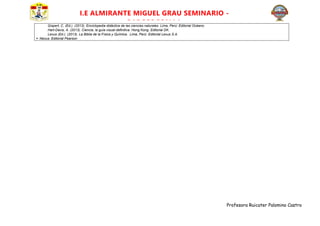 Profesora Ruicater Palomino Castro
I.E ALMIRANTE MIGUEL GRAU SEMINARIO -
PARCCOCCALLA
Gispert, C. (Ed.). (2013). Enciclopedia didáctica de las ciencias naturales. Lima, Perú: Editorial Océano.
Hart-Davis, A. (2013). Ciencia, la guía visual definitiva. Hong Kong. Editorial DK.
Lexus (Ed.). (2013). La Biblia de la Física y Química. Lima, Perú: Editorial Lexus S.A.
 Nexus. Editorial Pearson
 