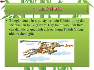 • Từ ngàn xưa đến nay, cây tre luôn là biểu tượng đặc
sắc của dân tộc Việt Nam. Cây tre đi vào tiềm thức
của dân tộc ta qua hình ảnh oai hùng Thánh Gióng
nhổ tre đánh giặc.
 