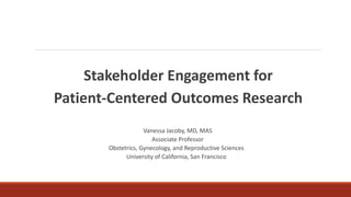 Stakeholder Engagement for
Patient-Centered Outcomes Research
Vanessa Jacoby, MD, MAS
Associate Professor
Obstetrics, Gynecology, and Reproductive Sciences
University of California, San Francisco
 