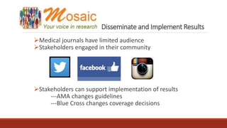 Disseminate and Implement Results
Medical journals have limited audience
Stakeholders engaged in their community
Stakeholders can support implementation of results
---AMA changes guidelines
---Blue Cross changes coverage decisions
 