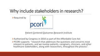 Why include stakeholders in research?
Required by
Patient Centered Outcomes Research Institute
Authorized by Congress in 2010 as part of the Affordable Care Act
PCORI supports “research that addresses the questions and concerns most
relevant to patients, and we involve patients, caregivers, clinicians, and other
healthcare stakeholders, along with researchers, throughout the process”.
 