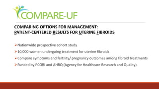COMPARING OPTIONS FOR MANAGEMENT:
PATIENT-CENTERED RESULTS FOR UTERINE FIBROIDS
Nationwide prospective cohort study
10,000 women undergoing treatment for uterine fibroids
Compare symptoms and fertility/ pregnancy outcomes among fibroid treatments
Funded by PCORI and AHRQ (Agency for Healthcare Research and Quality)
 