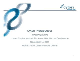 Cytori Therapeutics
                    (NASDAQ:
                    (NASDAQ CYTX)
Lazard Capital Markets 8th Annual Healthcare Conference
                  November 16, 2011
                           16
          Mark E. Saad, Chief Financial Officer




                                                          1
 