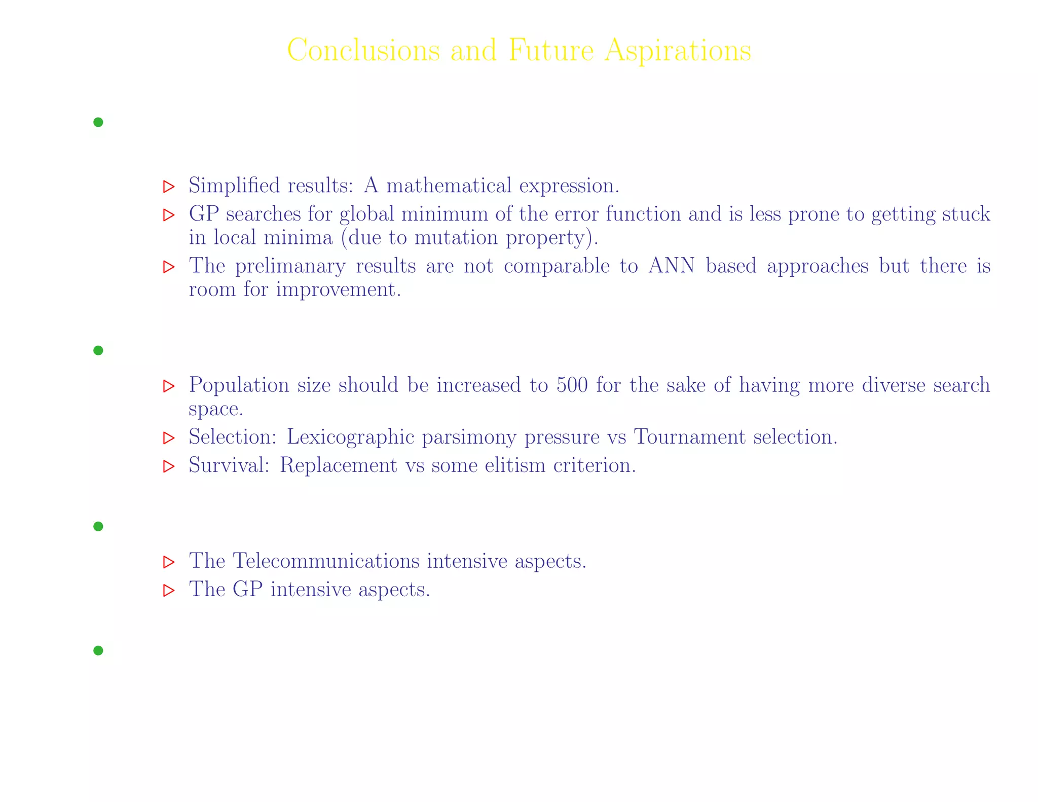 26
Conclusions and Future Aspirations
• Results obtained by GP have advantages over other machine learning algorithms (such as
ANNs).
Simpliﬁed results: A mathematical expression.
GP searches for global minimum of the error function and is less prone to getting stuck
in local minima (due to mutation property).
The prelimanary results are not comparable to ANN based approaches but there is
room for improvement.
• Improvements: Some Speculations; The Known Knowns.
Population size should be increased to 500 for the sake of having more diverse search
space.
Selection: Lexicographic parsimony pressure vs Tournament selection.
Survival: Replacement vs some elitism criterion.
• The work can be split to two parts:
The Telecommunications intensive aspects.
The GP intensive aspects.
• Developing an in-depth understanding of GP shall be a part of future endeavors.
Adil Raja, Wireless Access research Centre University of Limerick, June 2006 26
 