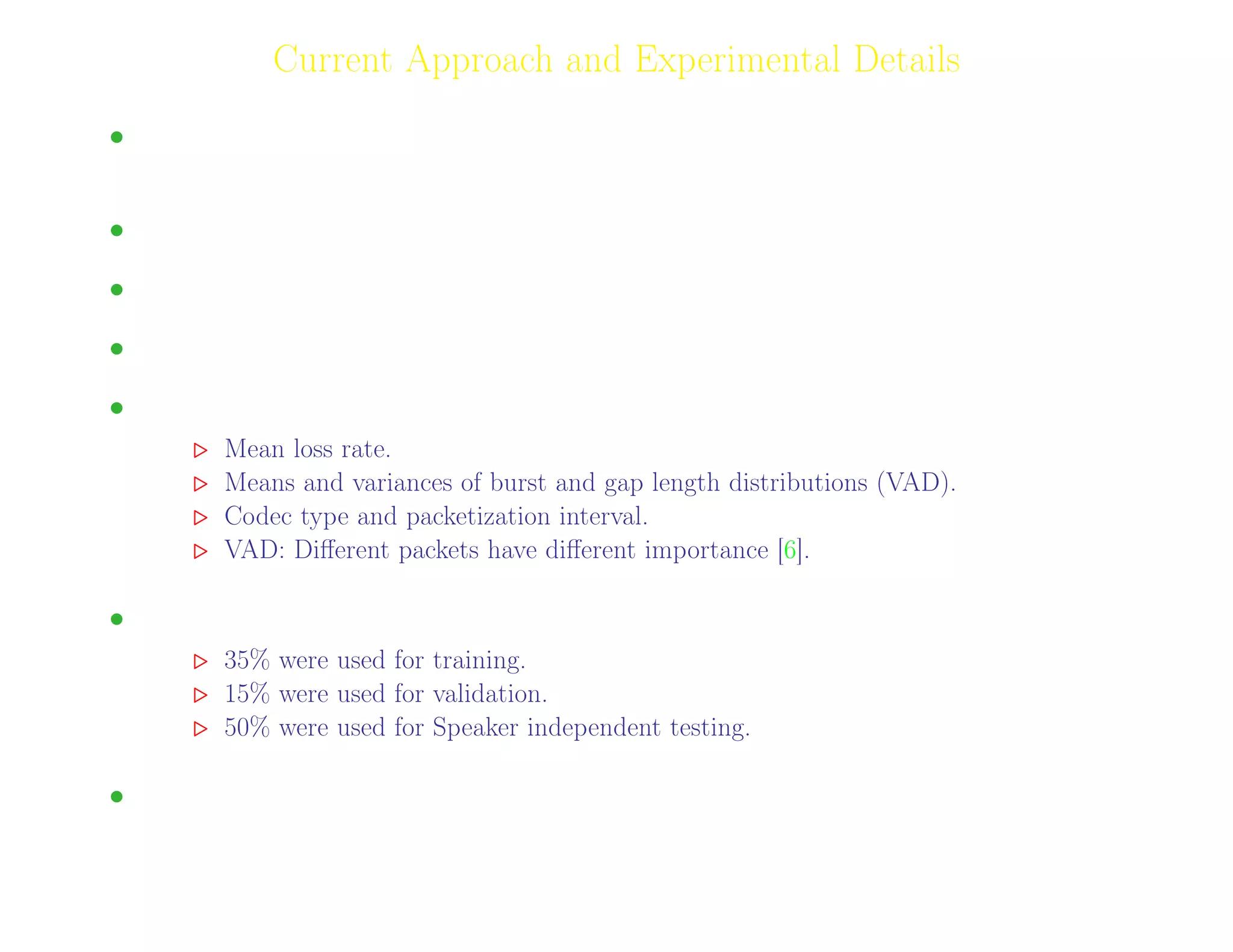 7
Current Approach and Experimental Details
• Genetic Programming has been used for mapping the eﬀect of VoIP traﬃc parameters on speech
quality.
• Codecs: G.729 and G.723.1 and AMR-NB.
• Packet/frame loss simulation is done using Gilbert Model.
• Mean Loss rate (ulp) was set to 10, 20, 30 and 40 %. clp was set to 10, 60, 80 and 90 %.
• Input Variables.
Mean loss rate.
Means and variances of burst and gap length distributions (VAD).
Codec type and packetization interval.
VAD: Diﬀerent packets have diﬀerent importance [6].
• From a total of 1408 speech ﬁles:
35% were used for training.
15% were used for validation.
50% were used for Speaker independent testing.
• Speech activity - 70-80%
Adil Raja, Wireless Access research Centre University of Limerick, June 2006 7
 
