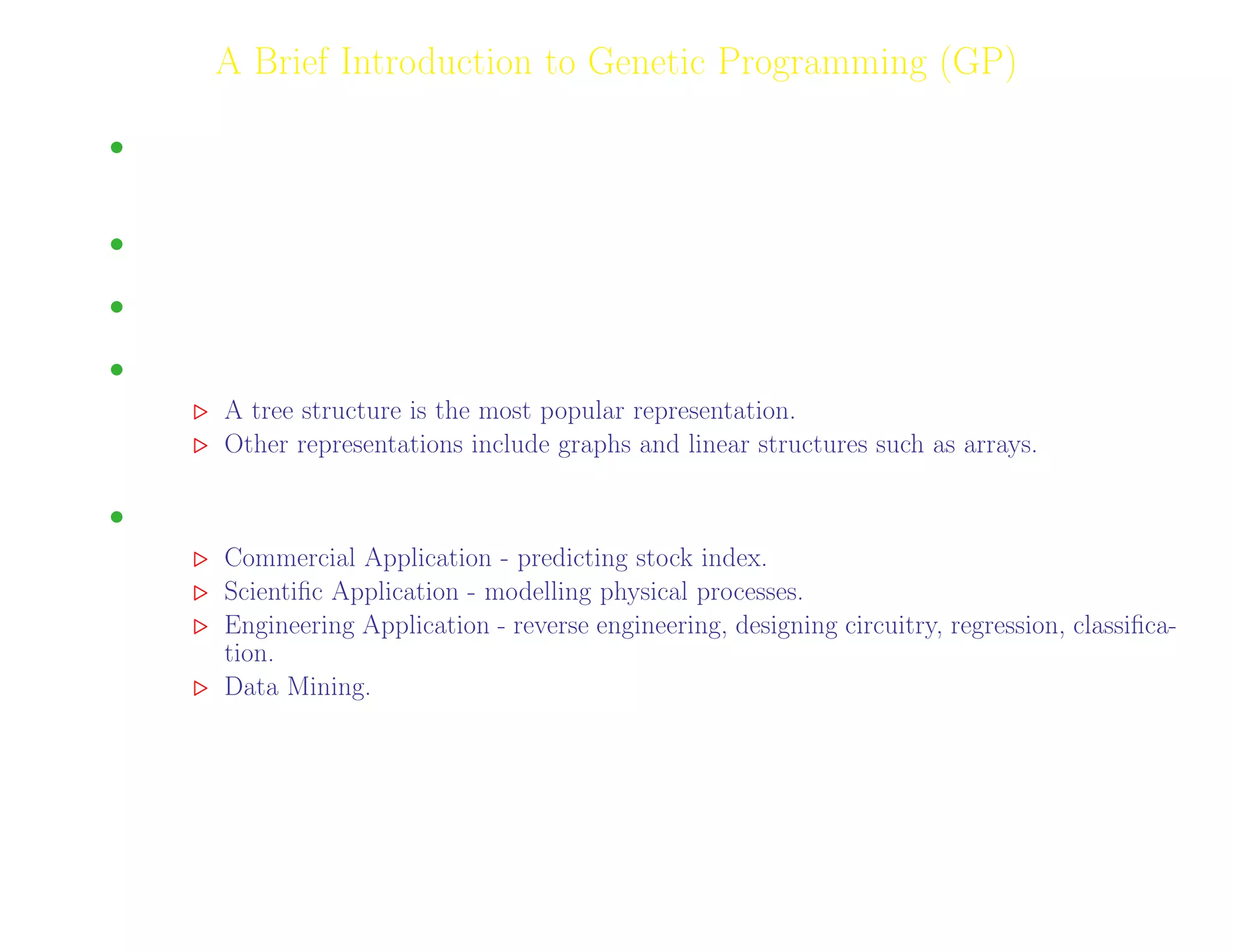 8
A Brief Introduction to Genetic Programming (GP)
• GP is a Machine Learning Technique inspired by biological evolution. A branch of Evolutionary
Algorithms.
• Aimed at evolving program expressions/computer code.
• Each individual encodes a symbolic expression.
• Solution Representation.
A tree structure is the most popular representation.
Other representations include graphs and linear structures such as arrays.
• Primary application area is modelling.
Commercial Application - predicting stock index.
Scientiﬁc Application - modelling physical processes.
Engineering Application - reverse engineering, designing circuitry, regression, classiﬁca-
tion.
Data Mining.
Adil Raja, Wireless Access research Centre University of Limerick, June 2006 8
 
