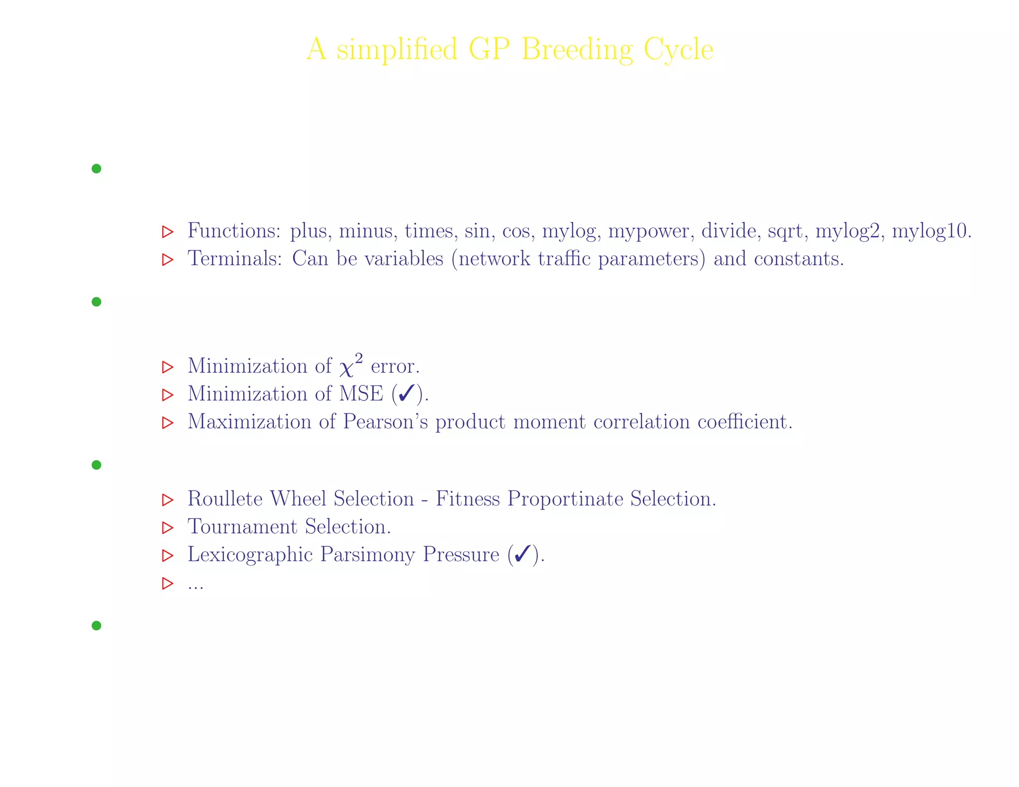 9
A simpliﬁed GP Breeding Cycle
GP uses four steps to solve problems:
• Generate an initial population of random compositions of the functions and terminals of the
problem (computer programs).
Functions: plus, minus, times, sin, cos, mylog, mypower, divide, sqrt, mylog2, mylog10.
Terminals: Can be variables (network traﬃc parameters) and constants.
• Execute each program in the population and assign it a ﬁtness value according to how well it
solves the problem.
Minimization of χ2
error.
Minimization of MSE ().
Maximization of Pearson’s product moment correlation coeﬃcient.
• Copy the best existing programs (Selection).
Roullete Wheel Selection - Fitness Proportinate Selection.
Tournament Selection.
Lexicographic Parsimony Pressure ().
...
• Create new computer programs by mutation and crossover.
Adil Raja, Wireless Access research Centre University of Limerick, June 2006 9
 
