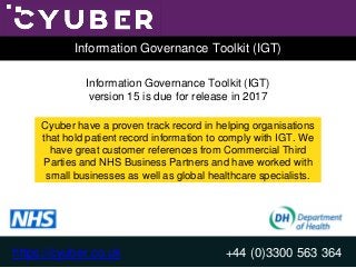 https://cyuber.co.uk +44 (0)3300 563 364
Information Governance Toolkit (IGT)
+44 (0)3300 563 364
Information Governance Toolkit (IGT)
Information Governance Toolkit (IGT)
version 15 is due for release in 2017
Cyuber have a proven track record in helping organisations
that hold patient record information to comply with IGT. We
have great customer references from Commercial Third
Parties and NHS Business Partners and have worked with
small businesses as well as global healthcare specialists.
https://cyuber.co.uk
 