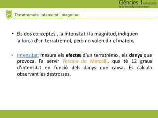 Terratrèmols: intensitat i magnitud
• Els dos conceptes , la intensitat i la magnitud, indiquen
la força d’un terratrèmol, però no volen dir el mateix.
• Intensitat: mesura els efectes d’un terratrèmol, els danys que
provoca. Fa servir l’escala de Mercalli, que té 12 graus
d’intensitat en funció dels danys que causa. Es calcula
observant les destrosses.
 