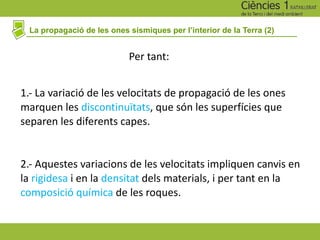 La propagació de les ones sísmiques per l’interior de la Terra (2)
2.- Aquestes variacions de les velocitats impliquen canvis en
la rigidesa i en la densitat dels materials, i per tant en la
composició química de les roques.
1.- La variació de les velocitats de propagació de les ones
marquen les discontinuïtats, que són les superfícies que
separen les diferents capes.
Per tant:
 
