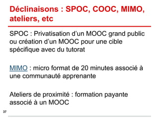 SPOC : Privatisation d’un MOOC grand public
ou création d’un MOOC pour une cible
spécifique avec du tutorat
MIMO : micro format de 20 minutes associé à
une communauté apprenante
Ateliers de proximité : formation payante
associé à un MOOC
Déclinaisons : SPOC, COOC, MIMO,
ateliers, etc
37
 