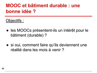MOOC et bâtiment durable : une
bonne idée ?
Objectifs :
● les MOOCs présentent-ils un intérêt pour le
bâtiment (durable) ?
● si oui, comment faire qu’ils deviennent une
réalité dans les mois à venir ?
45
 