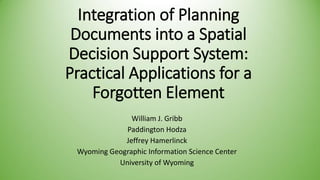 Integration of Planning Documents into a Spatial Decision Support System: Practical Applications for a Forgotten Element 
William J. Gribb 
Paddington Hodza 
Jeffrey Hamerlinck 
Wyoming Geographic Information Science Center 
University of Wyoming  