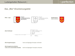 Ludwigshafen Relaunch |


Das „War“-Erscheinungsbild



Altes Logo:                                                                 Stadtwappen:
                                                                            Bleibt bestehen




Alter Briefkopf:




Alte Imagekampagne:                keine durchgängige Konzepte vorhanden


Alte Imagekommunikation,
virale und crossmediale Ansätze:   keine durchgängigen Konzepte vorhanden
 