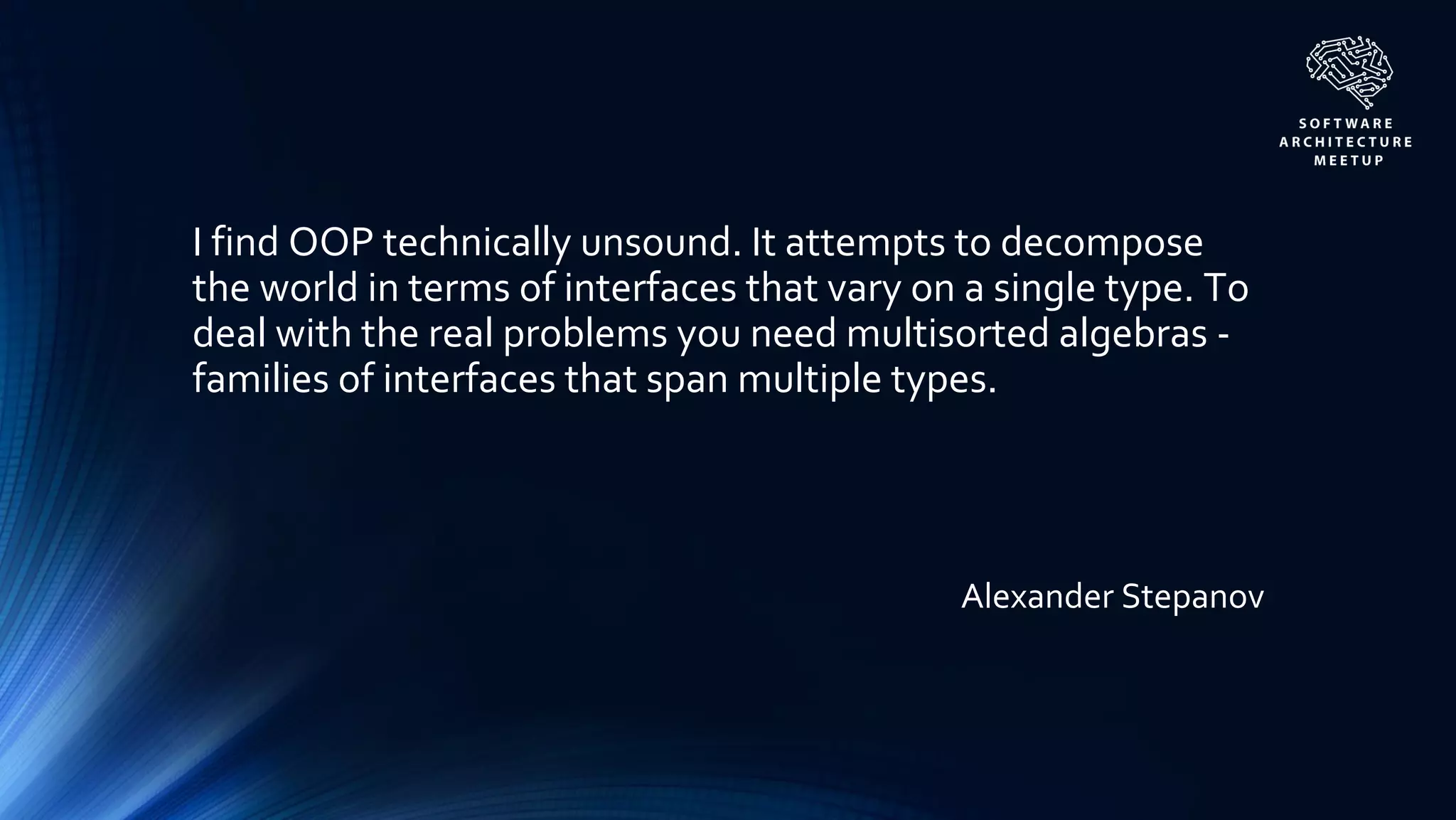 Alexander Stepanov
I find OOP technically unsound. It attempts to decompose
the world in terms of interfaces that vary on a single type. To
deal with the real problems you need multisorted algebras -
families of interfaces that span multiple types.
 