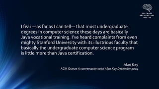 Alan Kay
ACM Queue A conversation with Alan Kay December 2004
I fear —as far as I can tell— that most undergraduate
degrees in computer science these days are basically
Java vocational training. I’ve heard complaints from even
mighty Stanford University with its illustrious faculty that
basically the undergraduate computer science program
is little more than Java certification.
 