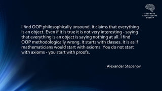 Alexander Stepanov
I find OOP philosophically unsound. It claims that everything
is an object. Even if it is true it is not very interesting - saying
that everything is an object is saying nothing at all. I find
OOP methodologically wrong. It starts with classes. It is as if
mathematicians would start with axioms. You do not start
with axioms - you start with proofs.
 