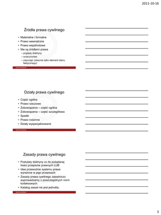 2011-10-16




      Źródła prawa cywilnego
•   Materialne i formalne
•   Prawo wewnętrzne
•   Prawo wspólnotowe
•   Nie są źródłami prawa
    – poglądy doktryny
    – orzecznictwo
    – zwyczaje (obecnie tylko element stanu
      faktycznego)




      Działy prawa cywilnego
•   Część ogólna
•   Prawo rzeczowe
•   Zobowiązania – część ogólna
•   Zobowiązania – część szczegółowa
•   Spadki
•   Prawo rodzinne
•   Działy wyspecjalizowane




      Zasady prawa cywilnego
• Postulaty doktryny co do pożądanej
  treści przepisów prawnych LUB
• Idee przewodnie systemu prawa
  wyrażone w jego przepisach
• Zasady prawa cywilnego zasadniczo
  wyprowadzamy z poszczególnych norm
  kodeksowych.
• Katalog zasad nie jest jednolity.




                                                      3
 