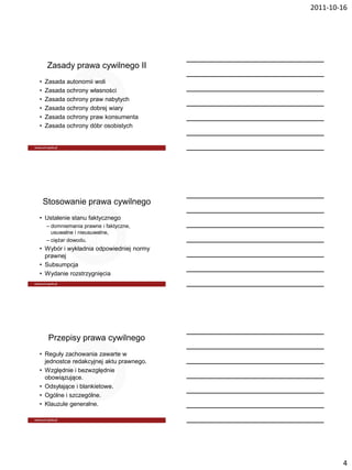 2011-10-16




     Zasady prawa cywilnego II
•   Zasada autonomii woli
•   Zasada ochrony własności
•   Zasada ochrony praw nabytych
•   Zasada ochrony dobrej wiary
•   Zasada ochrony praw konsumenta
•   Zasada ochrony dóbr osobistych




    Stosowanie prawa cywilnego
• Ustalenie stanu faktycznego
    – domniemania prawne i faktyczne,
      usuwalne i nieusuwalne,
    – ciężar dowodu.
• Wybór i wykładnia odpowiedniej normy
  prawnej
• Subsumpcja
• Wydanie rozstrzygnięcia




     Przepisy prawa cywilnego
• Reguły zachowania zawarte w
  jednostce redakcyjnej aktu prawnego.
• Względnie i bezwzględnie
  obowiązujące.
• Odsyłające i blankietowe.
• Ogólne i szczególne.
• Klauzule generalne.




                                                 4
 