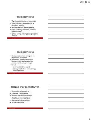 2011-10-16




         Prawo podmiotowe
• Wynikająca ze stosunku prawnego
• sfera możności postępowania w
  określony sposób
• przyznana przez normę prawną
• w celu ochrony interesów podmiotu
  uprawnionego
• i przez normę prawną zabezpieczona
  (Wolter)




         Prawa podmiotowe
• Roszczenia (możność domagania się
  określonego zachowania)
• Uprawnienia kształtujące (możność
  jednostronnego ukształtowania lub
  zniweczenia stosunku prawnego)
• Zarzuty
   – peremptoryjne (niweczące)
   – dylatoryjne (chwilowo uniemożliwiają
     realizację prawa)




    Rodzaje praw podmiotowych
•   Bezwzględne i względne
•   Zbywalne i niezbywalne
•   Dziedziczne i niedziedziczne
•   Majątkowe i niemajątkowe
•   Samoistne i niesamoistne
•   Wolne i związane




                                                    5
 
