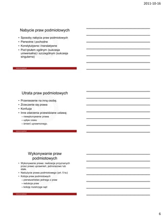 2011-10-16




    Nabycie praw podmiotowych
•   Sposoby nabycia praw podmiotowych
•   Pierwotne i pochodne
•   Konstytutywne i translatywne
•   Pod tytułem ogólnym (sukcesja
    uniwersalna) i szczególnym (sukcesja
    singularna)




    Utrata praw podmiotowych
•   Przeniesienie na inną osobę.
•   Zrzeczenie się prawa
•   Konfuzja
•   Inne zdarzenia przewidziane ustawą:
    – niewykonywanie prawa
    – upływ czasu
    – śmierć uprawnionego.




         Wykonywanie praw
          podmiotowych
• Wykonywanie prawa: realizacja przyznanych
  przez prawo uprawnień, jednorazowo lub
  stale.
• Nadużycie prawa podmiotowego (art. 5 kc)
• Kolizja praw podmiotowych
   – pierwszeństwo jednego z praw
   – redukcja praw
   – kolizję rozstrzyga sąd




                                                      6
 