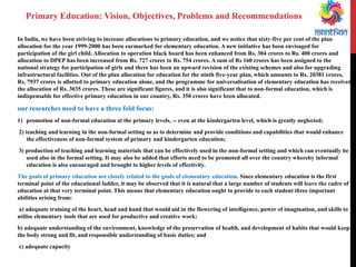 In India, we have been striving to increase allocations to primary education, and we notice that sixty-five per cent of the plan allocation for the year 1999-2000 has been earmarked for elementary education. A new initiative has been envisaged for participation of the girl child. Allocation to operation black board has been enhanced from Rs. 304 crores to Rs. 400 crores and allocation to DPEP has been increased from Rs. 727 crores to Rs. 754 crores. A sum of Rs 160 crores has been assigned to the national strategy for participation of girls and there has been an upward revision of the existing schemes and also for upgrading infrastructural facilities. Out of the plan allocation for education for the ninth five-year plan, which amounts to Rs. 20381 crores, Rs. 7937 crores is allotted to primary education alone, and the programme for universalisation of elementary education has received the allocation of Rs. 3035 crores. These are significant figures, and it is also significant that to non-formal education, which is indispensable for effective primary education in our country, Rs. 350 crores have been allocated. 
our researches need to have a three fold focus: 
1)promotion of non-formal education at the primary levels, -- even at the kindergarten level, which is greatly neglected; 
2) teaching and learning in the non-formal setting so as to determine and provide conditions and capabilities that would enhance the effectiveness of non-formal system of primary and kindergarten education; 
3) production of teaching and learning materials that can be effectively used in the non-formal setting and which can eventually be used also in the formal setting. It may also be added that efforts need to be promoted all over the country whereby informal education is also encouraged and brought to higher levels of effectivity. 
The goals of primary education are closely related to the goals of elementary education. Since elementary education is the first terminal point of the educational ladder, it may be observed that it is natural that a large number of students will leave the cadre of education at that very terminal point. This means that elementary education ought to provide to each student three important abilities arising from: 
a) adequate training of the heart, head and hand that would aid in the flowering of intelligence, power of imagination, and skills to utilise elementary tools that are used for productive and creative work; 
b) adequate understanding of the environment, knowledge of the preservation of health, and development of habits that would keep the body strong and fit, and responsible understanding of basic duties; and 
c) adequate capacity 
Primary Education: Vision, Objectives, Problems and Recommendations  