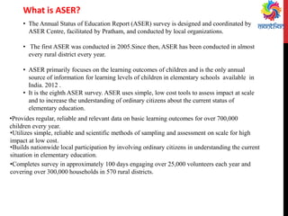 •The Annual Status of Education Report (ASER) survey is designed and coordinated by ASER Centre, facilitated by Pratham, and conducted by local organizations. 
• The first ASER was conducted in 2005.Since then, ASER has been conducted in almost every rural district every year. 
•ASER primarily focuses on the learning outcomes of children and is the only annual source of information for learning levels of children in elementary schools available in India. 2012 . 
•It is the eighth ASER survey. ASER uses simple, low cost tools to assess impact at scale and to increase the understanding of ordinary citizens about the current status of elementary education. 
What is ASER? 
•Provides regular, reliable and relevant data on basic learning outcomes for over 700,000 children every year. 
•Utilizes simple, reliable and scientific methods of sampling and assessment on scale for high impact at low cost. 
•Builds nationwide local participation by involving ordinary citizens in understanding the current situation in elementary education. 
•Completes survey in approximately 100 days engaging over 25,000 volunteers each year and covering over 300,000 households in 570 rural districts.  