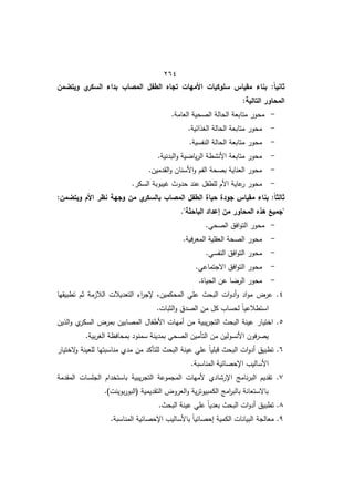 422
‫ويتضمن‬ ‫ي‬
‫السكر‬ ‫بداء‬ ‫المصاب‬ ‫الطفل‬ ‫تجاه‬ ‫األميات‬ ‫سموكيات‬ ‫مقياس‬ ‫بناء‬ :ً‫ا‬‫ثاني‬
:‫التالية‬ ‫المحاور‬
-
.‫العامة‬ ‫الصحية‬ ‫الحالة‬ ‫متابعة‬ ‫محور‬
-
‫م‬ ‫محور‬
.‫الوذائية‬ ‫الحالة‬ ‫تابعة‬
-
.‫النفسية‬ ‫الحالة‬ ‫متابعة‬ ‫محور‬
-
.‫البدنية‬‫و‬ ‫ية‬ ‫يا‬‫ر‬‫ال‬ ‫األنشطة‬ ‫متابعة‬ ‫محور‬
-
.‫القدميف‬‫و‬ ‫األسناف‬‫و‬ ‫الفـ‬ ‫بصحة‬ ‫العناية‬ ‫محور‬
-
.‫السكر‬ ‫يبوبة‬ ‫حدوث‬ ‫عند‬ ‫لمطفؿ‬ ‫األـ‬ ‫عاية‬
‫ر‬ ‫محور‬
:‫ويتضمن‬ ‫األم‬ ‫نظر‬ ‫وجية‬ ‫من‬ ‫ي‬
‫بالسكر‬ ‫المصاب‬ ‫الطفل‬ ‫حياة‬ ‫جودة‬ ‫مقياس‬ ‫بناء‬ :ً‫ا‬‫ثالث‬
."‫الباحثة‬ ‫إعداد‬ ‫من‬ ‫المحاور‬ ‫ىذه‬ ‫"جميع‬
-
.‫الصحي‬ ‫افؽ‬‫و‬‫الت‬ ‫محور‬
-
.‫فية‬‫ر‬‫المع‬ ‫العقمية‬ ‫الصحة‬ ‫محور‬
-
.‫النفسي‬ ‫افؽ‬‫و‬‫الت‬ ‫محور‬
-
.‫االجتماعي‬ ‫افؽ‬‫و‬‫الت‬ ‫محور‬
-
.‫الحياة‬ ‫عف‬ ‫ا‬ ‫الر‬ ‫محور‬
4
‫تطبيقيا‬ ‫ثـ‬ ‫الالزمة‬ ‫التعديالت‬ ‫ا‬
‫ر‬‫إلج‬ ‫المحكميفم‬ ‫عمي‬ ‫البحث‬ ‫ات‬‫و‬‫أد‬‫و‬ ‫اد‬‫و‬‫م‬ ‫عرض‬ .
‫ك‬ ‫لحساب‬ ً‫ا‬‫استطالعي‬
.‫الثبات‬‫و‬ ‫الصدؽ‬ ‫مف‬ ‫ؿ‬
5
‫الذيف‬‫و‬ ‫ط‬
‫السكر‬ ‫بمرض‬ ‫المصابيف‬ ‫األطفاؿ‬ ‫أميات‬ ‫مف‬ ‫يبية‬‫ر‬‫التج‬ ‫البحث‬ ‫عينة‬ ‫اختيار‬ .
.‫بية‬‫ر‬‫الو‬ ‫بمحافظة‬ ‫سمنود‬ ‫بمدينة‬ ‫الصحي‬ ‫التأميف‬ ‫مف‬ ‫األنسوليف‬ ‫فوف‬‫ر‬‫يص‬
6
‫الختيار‬
‫و‬ ‫لمعينة‬ ‫مناسبتيا‬ ‫مدط‬ ‫مف‬ ‫لمتأكد‬ ‫البحث‬ ‫عينة‬ ‫عمي‬ ً‫ا‬‫قبمي‬ ‫البحث‬ ‫ات‬‫و‬‫أد‬ ‫تطبيؽ‬ .
‫اإلحص‬ ‫األساليب‬
.‫المناسبة‬ ‫ائية‬
7
‫المقدمة‬ ‫الجمسات‬ ‫باستخداـ‬ ‫يبية‬‫ر‬‫التج‬ ‫المجموعة‬ ‫ألميات‬ ‫اإلرشادط‬ ‫نامج‬‫ر‬‫الب‬ ‫تقديـ‬ .
.)‫بوينت‬‫ر‬‫(البو‬ ‫التقديمية‬ ‫العروض‬‫و‬ ‫ية‬‫ر‬‫الكمبيوت‬ ‫امج‬
‫ر‬‫بالب‬ ‫باالستعانة‬
8
.‫البحث‬ ‫عينة‬ ‫عمي‬ ً‫ا‬‫بعدي‬ ‫البحث‬ ‫ات‬‫و‬‫أد‬ ‫تطبيؽ‬ .
9
‫اإلحصائية‬ ‫باألساليب‬ ً‫ا‬‫إحصائي‬ ‫الكمية‬ ‫البيانات‬ ‫معالجة‬ .
.‫المناسبة‬
 