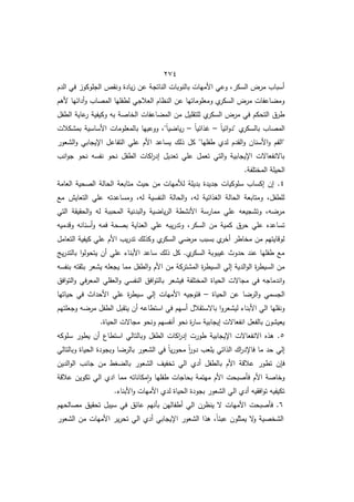 422
‫الدـ‬ ‫في‬ ‫الجموكوز‬ ‫ونقص‬ ‫يادة‬‫ز‬ ‫عف‬ ‫الناتجة‬ ‫بالنوبات‬ ‫األميات‬ ‫وعي‬ ‫السكرم‬ ‫مرض‬ ‫أسباب‬
‫ألىـ‬ ‫أدائيا‬‫و‬ ‫المصاب‬ ‫لطفميا‬ ‫العالجي‬ ‫النظاـ‬ ‫عف‬ ‫ومعموماتيا‬ ‫ط‬
‫السكر‬ ‫مرض‬ ‫اعفات‬ ‫وم‬
‫وكيفية‬ ‫بو‬ ‫الخاصة‬ ‫اعفات‬ ‫الم‬ ‫مف‬ ‫لمتقميؿ‬ ‫ط‬
‫السكر‬ ‫مرض‬ ‫في‬ ‫التحكـ‬ ‫طرؽ‬
‫الطفؿ‬ ‫عاية‬
‫ر‬
ً‫ا‬‫ائي‬‫و‬‫"د‬ ‫ط‬
‫بالسكر‬ ‫المصاب‬
–
ً‫ا‬‫ذائي‬
–
‫بمشكالت‬ ‫األساسية‬ ‫بالمعمومات‬ ‫ووعييا‬ ‫"م‬ً‫ا‬‫ي‬ ‫يا‬‫ر‬
‫الشعور‬‫و‬ ‫اإليجابي‬ ‫التفاعؿ‬ ‫عمي‬ ‫األـ‬ ‫يساعد‬ ‫ذلؾ‬ ‫كؿ‬ "‫طفميا‬ ‫لدط‬ ‫القدـ‬‫و‬ ‫األسناف‬‫و‬ ‫"الفـ‬
‫انب‬‫و‬‫ج‬ ‫نحو‬ ‫نفسو‬ ‫نحو‬ ‫الطفؿ‬ ‫اكات‬
‫ر‬‫إد‬ ‫تعديؿ‬ ‫عمي‬ ‫تعمؿ‬ ‫التي‬‫و‬ ‫اإليجابية‬ ‫باالنفعاالت‬
‫الحيمة‬
.‫المختمفة‬
4
‫العامة‬ ‫الصحية‬ ‫الحالة‬ ‫متابعة‬ ‫حيث‬ ‫مف‬ ‫لألميات‬ ‫بديمة‬ ‫جديدة‬ ‫سموكيات‬ ‫إكساب‬ ‫إف‬ .
‫ما‬ ‫التعايش‬ ‫عمي‬ ‫ومساعدتو‬ ‫لوم‬ ‫النفسية‬ ‫الحالة‬‫و‬ ‫لوم‬ ‫الوذائية‬ ‫الحالة‬ ‫ومتابعة‬ ‫لمطفؿم‬
‫التي‬ ‫الحقيقة‬‫و‬ ‫لو‬ ‫المحببة‬ ‫البدنية‬‫و‬ ‫ية‬ ‫يا‬‫ر‬‫ال‬ ‫األنشطة‬ ‫ممارسة‬ ‫عمي‬ ‫وتشجيعو‬ ‫وم‬ ‫مر‬
‫حرؽ‬ ‫عمي‬ ‫تساعده‬
‫وقدميو‬ ‫أسنانو‬‫و‬ ‫فمو‬ ‫بصحة‬ ‫العناية‬ ‫عمي‬ ‫يبو‬‫ر‬‫وتد‬ ‫السكرم‬ ‫مف‬ ‫كمية‬
‫التعامؿ‬ ‫كيفية‬ ‫عمي‬ ‫األـ‬ ‫يب‬‫ر‬‫تد‬ ‫وكذلؾ‬ ‫ط‬
‫السكر‬ ‫ي‬ ‫مر‬ ‫بسبب‬ ‫ط‬
‫أخر‬ ‫مخاطر‬ ‫مف‬ ‫لوقايتيـ‬
‫يج‬‫ر‬‫بالتد‬ ‫ا‬‫و‬‫يتحول‬ ‫أف‬ ‫عمي‬ ‫األبنا‬ ‫ساعد‬ ‫ذلؾ‬ ‫كؿ‬ .‫ط‬
‫السكر‬ ‫يبوبة‬ ‫حدوث‬ ‫عند‬ ‫طفميا‬ ‫ما‬
‫مف‬ ‫المشتركة‬ ‫ة‬
‫ر‬‫السيط‬ ‫إلي‬ ‫الدية‬‫و‬‫ال‬ ‫ة‬
‫ر‬‫السيط‬ ‫مف‬
‫بنفسو‬ ‫بثقتو‬ ‫يشعر‬ ‫يجعمو‬ ‫مما‬ ‫الطفؿ‬‫و‬ ‫األـ‬
‫افؽ‬‫و‬‫الت‬‫و‬ ‫في‬‫ر‬‫المع‬ ‫العقمي‬‫و‬ ‫النفسي‬ ‫افؽ‬‫و‬‫بالت‬ ‫فيشعر‬ ‫المختمفة‬ ‫الحياة‬ ‫مجاالت‬ ‫في‬ ‫اندماجو‬‫و‬
‫الحياة‬ ‫عف‬ ‫ا‬ ‫الر‬‫و‬ ‫الجسمي‬
–
‫حياتيا‬ ‫في‬ ‫األحداث‬ ‫عمي‬ ‫ة‬
‫ر‬‫سيط‬ ‫إلي‬ ‫األميات‬ ‫فتوجيو‬
‫يتقبؿ‬ ‫أف‬ ‫استطاعو‬ ‫في‬ ‫أسيـ‬ ‫باالستقالؿ‬ ‫ا‬‫و‬‫ليشعر‬ ‫األبنا‬ ‫الي‬ ‫ونقميا‬
‫وجعمتيـ‬ ‫و‬ ‫مر‬ ‫الطفؿ‬
.‫الحياة‬ ‫مجاالت‬ ‫ونحو‬ ‫أنفسيـ‬ ‫نحو‬ ‫ة‬
‫ر‬‫سا‬ ‫إيجابية‬ ‫انفعاالت‬ ‫بالفعؿ‬ ‫يعيشوف‬
5
‫سموكو‬ ‫يطور‬ ‫أف‬ ‫استطاع‬ ‫وبالتالي‬ ‫الطفؿ‬ ‫اكات‬
‫ر‬‫إد‬ ‫طورت‬ ‫اإليجابية‬ ‫االنفعاالت‬ ‫ىذه‬ .
‫وبالتالي‬ ‫الحياة‬ ‫وبجودة‬ ‫ا‬ ‫بالر‬ ‫الشعور‬ ‫في‬ ً‫ا‬‫ي‬‫ر‬‫محو‬ ً‫ا‬
‫ر‬‫دو‬ ‫يمعب‬ ‫الذاتي‬ ‫اؾ‬
‫ر‬‫فاإلد‬ ‫ما‬ ‫حد‬ ‫إلي‬
‫تط‬ ‫ف‬ ‫ف‬
‫الديف‬‫و‬‫ال‬ ‫جانب‬ ‫مف‬ ‫وط‬ ‫بال‬ ‫الشعور‬ ‫تخفيؼ‬ ‫الي‬ ‫أدط‬ ‫بالطفؿ‬ ‫األـ‬ ‫عالقة‬ ‫ور‬
‫عالقة‬ ‫تكويف‬ ‫الي‬ ‫ادط‬ ‫مما‬ ‫مكاناتو‬‫ا‬‫و‬ ‫طفميا‬ ‫بحاجات‬ ‫ميتمة‬ ‫األـ‬ ‫فأصبحت‬ ‫األـ‬ ‫وخاصة‬
. ‫األبنا‬‫و‬ ‫األميات‬ ‫لدط‬ ‫الحياة‬ ‫بجودة‬ ‫الشعور‬ ‫الي‬ ‫أدط‬ ‫افقيو‬‫و‬‫ت‬ ‫تكيفيو‬
6
‫عائ‬ ‫بأنيـ‬ ‫أطفاليف‬ ‫الي‬ ‫ينظرف‬ ‫ال‬ ‫األميات‬ ‫فأصبحت‬ .
‫مصالحيـ‬ ‫تحقيؽ‬ ‫سيبؿ‬ ‫في‬ ‫ؽ‬
‫الشعور‬ ‫مف‬ ‫األميات‬ ‫ير‬‫ر‬‫تح‬ ‫الي‬ ‫أدط‬ ‫اإليجابي‬ ‫الشعور‬ ‫ىذا‬ ‫م‬ً‫ا‬‫عبئ‬ ‫يمثموف‬ ‫ال‬
‫و‬ ‫الشخصية‬
 