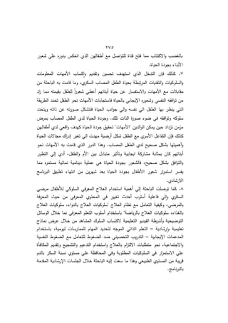 425
‫شعور‬ ‫عمي‬ ‫ه‬
‫ر‬‫بدو‬ ‫انعكس‬ ‫الذط‬ ‫أطفاليف‬ ‫ما‬ ‫اصؿ‬‫و‬‫لمت‬ ‫قناة‬ ‫فتح‬ ‫مما‬ ‫االكتئاب‬‫و‬ ‫ب‬ ‫بالو‬
.‫الحياة‬ ‫بجودة‬ ‫األبنا‬
7
‫األمي‬ ‫كساب‬‫ا‬‫و‬ ‫وتقديـ‬ ‫تحسيف‬ ‫استيدؼ‬ ‫الذط‬ ‫التدخؿ‬ ‫ف‬ ‫ف‬ ‫كذلؾ‬ .
‫المعمومات‬ ‫ات‬
‫مف‬ ‫الباحثة‬ ‫بو‬ ‫قامت‬ ‫وما‬ ‫طم‬
‫السكر‬ ‫المصاب‬ ‫الطفؿ‬ ‫بحياة‬ ‫تبطة‬‫ر‬‫الم‬ ‫التقنيات‬‫و‬ ‫السموكيات‬‫و‬
‫اد‬
‫ز‬ ‫مما‬ ‫بقيمتو‬ ‫لمطفؿ‬ ً‫ا‬
‫ر‬‫شعو‬ ‫أعطي‬ ‫أبنائيـ‬ ‫حياة‬ ‫عف‬ ‫االستفسار‬‫و‬ ‫األميات‬ ‫ما‬ ‫مقابالت‬
‫يقة‬‫ر‬‫الط‬ ‫تحدد‬ ‫الطفؿ‬ ‫نحو‬ ‫األميات‬ ‫فاستجابات‬ ‫بالحياة‬ ‫اإليجابي‬ ‫ه‬
‫ر‬‫وشعو‬ ‫النفسي‬ ‫افقو‬‫و‬‫ت‬ ‫مف‬
‫ال‬
‫ويتحدد‬ ‫ذاتو‬ ‫عف‬ ‫تو‬‫ر‬‫صو‬ ‫فتتشكؿ‬ ‫الحياة‬ ‫انب‬‫و‬‫ج‬ ‫الي‬‫و‬ ‫نفسو‬ ‫الي‬ ‫الطفؿ‬ ‫بيا‬ ‫ينظر‬ ‫تي‬
‫بمرض‬ ‫المصاب‬ ‫الطفؿ‬ ‫لدط‬ ‫الحياة‬ ‫وجودة‬ .‫تمؾ‬ ‫الذات‬ ‫ة‬
‫ر‬‫صو‬ ‫و‬ ‫في‬ ‫افقو‬‫و‬‫وت‬ ‫سموكو‬
‫أطفاليف‬ ‫لدط‬ ‫اقعي‬‫و‬ ‫كيدؼ‬ ‫الحياة‬ ‫جودة‬ ‫تحقيؽ‬ "‫"األميات‬ ‫الديف‬‫و‬‫ال‬ ‫يمكف‬ ‫حيف‬ ‫تزداد‬ ‫مزمف‬
‫الطف‬ ‫ما‬ ‫ط‬
‫األسر‬ ‫التفاعؿ‬ ‫ف‬ ‫ف‬ ‫كذلؾ‬
‫الحياة‬ ‫مجاالت‬ ‫اؾ‬
‫ر‬‫إد‬ ‫توير‬ ‫الي‬ ‫ميدت‬ ‫ية‬ ‫أر‬ ‫شكؿ‬ ‫ؿ‬
‫نحو‬ ‫األميات‬ ‫بو‬ ‫قامت‬ ‫الذط‬ ‫الدور‬ ‫وىذا‬ .‫المصاب‬ ‫الطفؿ‬ ‫لدط‬ ‫صحيح‬ ‫بشكؿ‬ ‫أىميتيا‬‫و‬
‫التطور‬ ‫إلي‬ ‫أدط‬ ‫الطفؿم‬‫و‬ ‫األـ‬ ‫بيف‬ ‫متبادؿ‬ ‫وتأثير‬ ‫ايجابية‬ ‫مشاركة‬ ‫بمثابة‬ ‫كاف‬ ‫أبنائيـ‬
‫دينامية‬ ‫عممية‬ ‫ىي‬ ‫الحياة‬ ‫بجودة‬ ‫فالشعور‬ ‫صحيحم‬ ‫بشكؿ‬ ‫افؽ‬‫و‬‫الت‬‫و‬
‫مما‬ ‫ه‬
‫ر‬‫مستم‬ ‫نمائية‬
‫نامج‬‫ر‬‫الب‬ ‫تطبيؽ‬ ‫انتيا‬ ‫مف‬ ‫يف‬‫ر‬‫شي‬ ‫بعد‬ ‫الحياة‬ ‫بجودة‬ ‫األطفاؿ‬ ‫شعور‬ ‫ار‬
‫ر‬‫استم‬ ‫يفسر‬
.‫االرشادط‬
8
‫ي‬ ‫مر‬ ‫لألطفاؿ‬ ‫السموكي‬ ‫في‬‫ر‬‫المع‬ ‫العالج‬ ‫استخداـ‬ ‫أىمية‬ ‫إلي‬ ‫الباحثة‬ ‫توصمت‬ ‫كما‬ .
‫فة‬‫ر‬‫المع‬ ‫حيث‬ ‫مف‬ ‫في‬‫ر‬‫المع‬ ‫المحتوط‬ ‫في‬ ‫تويير‬ ‫أحدث‬ ‫أسموب‬ ‫فاعمية‬ ‫لي‬‫ا‬‫و‬ ‫ط‬
‫السكر‬
‫ي‬ ‫بالمر‬
‫العالج‬ ‫سموكيات‬ ‫م‬ ‫ا‬‫و‬‫بالد‬ ‫العالج‬ ‫"سموكيات‬ ‫العالج‬ ‫نظاـ‬ ‫ما‬ ‫التعامؿ‬ ‫وكيفية‬ ‫م‬
‫الوسائؿ‬ ‫خالؿ‬ ‫نما‬ ‫في‬‫ر‬‫المع‬ ‫التعمـ‬ ‫أسموب‬ ‫باستخداـ‬ "‫ة‬ ‫يا‬‫ر‬‫بال‬ ‫العالج‬ ‫سموكيات‬ ‫م‬ ‫بالوذا‬
‫نماذج‬ ‫عرض‬ ‫خالؿ‬ ‫مف‬ ‫المشاىد‬ ‫السموؾ‬ ‫الكتساب‬ ‫التعميمية‬ ‫الفيديو‬ ‫أشرطة‬‫و‬ ‫يحية‬ ‫التو‬
‫رشادية‬‫ا‬‫و‬ ‫تعميمية‬
–
‫ا‬ ‫التعمـ‬
‫باستخداـ‬ ‫ليوميةم‬ ‫لمممارسات‬ ‫المياـ‬ ‫لتحديد‬ ‫الموجو‬ ‫لذاتي‬
‫اإليجابية‬ ‫المدعمات‬
–
‫النفسية‬ ‫ووط‬ ‫ال‬ ‫ما‬ ‫لمتعامؿ‬ ‫ووط‬ ‫ال‬ ‫د‬ ‫التحصيني‬ ‫يب‬‫ر‬‫التد‬
‫المكافأة‬ ‫وتقديـ‬ ‫التشجيا‬‫و‬ ‫التدعيـ‬ ‫استخداـ‬‫و‬ ‫بالعالج‬ ‫اـ‬
‫ز‬‫االلت‬ ‫متطمبات‬ ‫نحو‬ ‫االجتماعيةم‬‫و‬
‫المح‬ ‫وفي‬ ‫المطموبة‬ ‫السموكيات‬ ‫في‬ ‫ار‬
‫ر‬‫االستم‬ ‫عمي‬
‫بالدـ‬ ‫السكر‬ ‫نسبة‬ ‫مستوط‬ ‫عمي‬ ‫افظة‬
‫المقدمة‬ ‫اإلرشادية‬ ‫الجمسات‬ ‫خالؿ‬ ‫الباحثة‬ ‫إليو‬ ‫سعت‬ ‫ما‬ ‫وىذا‬ ‫الطبيعي‬ ‫المستوط‬ ‫مف‬ ‫يبة‬‫ر‬‫ق‬
.‫نامج‬‫ر‬‫بالب‬
 