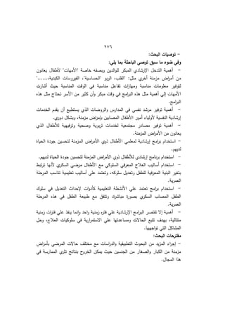 422
-
:‫البحث‬ ‫توصيات‬
:‫يمي‬ ‫بما‬ ‫الباحثة‬ ‫توصي‬ ‫سبق‬ ‫ما‬ ‫ضوء‬ ‫وفي‬
-
‫يعانوف‬ ‫ألطفاؿ‬ "‫"األميات‬ ‫خاصة‬ ‫وبصفو‬ ‫الديف‬‫و‬‫لم‬ ‫المبكر‬ ‫اإلرشادط‬ ‫التدخؿ‬ ‫أىمية‬
‫أ‬ ‫مف‬
"......‫الكبديةم‬ ‫الفيروسات‬ ‫"الحساسية"م‬ ‫بو‬‫ر‬‫ال‬ ‫"القمبم‬ :‫مثؿ‬ ‫ط‬
‫أخر‬ ‫مزمنة‬ ‫اض‬
‫ر‬‫م‬
‫أشارت‬ ‫حيث‬ ‫المناسبة‬ ‫الوقت‬ ‫في‬ ‫مناسبة‬ ‫تفاعؿ‬ ‫ات‬
‫ر‬‫وميا‬ ‫مناسبة‬ ‫معمومات‬ ‫لتوفير‬
‫ىذه‬ ‫مثؿ‬ ‫تحتاج‬ ‫األسر‬ ‫مف‬ ‫كثير‬ ‫أف‬‫و‬ ‫مبكر‬ ‫وقت‬ ‫في‬ ‫امج‬
‫ر‬‫الب‬ ‫ىذه‬ ‫مثؿ‬ ‫أىمية‬ ‫إلي‬ ‫األميات‬
.‫امج‬
‫ر‬‫الب‬
-
‫في‬ ‫نفسي‬ ‫مرشد‬ ‫توفير‬ ‫أىمية‬
‫الخدمات‬ ‫يقدـ‬ ‫أف‬ ‫يستطيا‬ ‫الذط‬ ‫ات‬ ‫الرو‬‫و‬ ‫المدارس‬
.‫ط‬
‫دور‬ ‫وبشكؿ‬ ‫مزمنةم‬ ‫اض‬
‫ر‬‫م‬ ‫ب‬ ‫المصابيف‬ ‫األطفاؿ‬ ‫أمور‬ ‫ألوليا‬ ‫النفسية‬ ‫إرشادية‬
-
‫الذط‬ ‫لألطفاؿ‬ ‫فييية‬‫ر‬‫وت‬ ‫وصحية‬ ‫بوية‬‫ر‬‫ت‬ ‫لخدمات‬ ‫مجتمعية‬ ‫مصادر‬ ‫توفير‬ ‫أىمية‬
.‫المزمنة‬ ‫اض‬
‫ر‬‫األم‬ ‫مف‬ ‫يعانوف‬
-
‫ذوط‬ ‫األطفاؿ‬ ‫لمعممي‬ ‫إرشادية‬ ‫امج‬
‫ر‬‫ب‬ ‫استخداـ‬
‫الحياة‬ ‫جودة‬ ‫لتحسيف‬ ‫المزمنة‬ ‫اض‬
‫ر‬‫األم‬
.‫لدييـ‬
-
.‫لدييـ‬ ‫الحياة‬ ‫جودة‬ ‫لتحسيف‬ ‫المزمنة‬ ‫اض‬
‫ر‬‫األم‬ ‫ذوط‬ ‫لألطفاؿ‬ ‫إرشادط‬ ‫نامج‬‫ر‬‫ب‬ ‫استخداـ‬
-
‫تبط‬‫ر‬‫ت‬ ‫ألنيا‬ ‫ط‬
‫السكر‬ ‫ي‬ ‫مر‬ ‫األطفاؿ‬ ‫ما‬ ‫السموكي‬ ‫في‬‫ر‬‫المع‬ ‫العالج‬ ‫أساليب‬ ‫استخداـ‬
‫ت‬ ‫أساليب‬ ‫عمي‬ ‫وتعتمد‬ ‫سموكوم‬ ‫وتعديؿ‬ ‫لمطفؿ‬ ‫فية‬‫ر‬‫المع‬ ‫البنية‬ ‫بتوير‬
‫المرحمة‬ ‫تناسب‬ ‫عميمية‬
.‫ية‬‫ر‬‫العم‬
-
‫سموؾ‬ ‫في‬ ‫التعديؿ‬ ‫إلحداث‬ ‫ات‬‫و‬‫كأد‬ ‫التعميمية‬ ‫األنشطة‬ ‫عمي‬ ‫تعتمد‬ ‫امج‬
‫ر‬‫ب‬ ‫استخداـ‬
‫المرحمة‬ ‫ىذه‬ ‫في‬ ‫الطفؿ‬ ‫طبيعة‬ ‫ما‬ ‫وتتفؽ‬ ‫ةم‬
‫ر‬‫مباش‬ ‫ة‬
‫ر‬‫بصو‬ ‫ط‬
‫السكر‬ ‫المصاب‬ ‫الطفؿ‬
.‫ية‬‫ر‬‫العم‬
-
‫ا‬
‫ر‬‫فت‬ ‫عمي‬ ‫ينفذ‬ ‫نما‬‫ا‬‫و‬ ‫احد‬‫و‬ ‫زمنية‬ ‫ه‬
‫ر‬‫فت‬ ‫عمي‬ ‫اإلرشادية‬ ‫امج‬
‫ر‬‫الب‬ ‫تقتصر‬ ‫إال‬ ‫أىمية‬
‫زمنية‬ ‫ت‬
‫وحؿ‬ ‫العالجم‬ ‫سموكيات‬ ‫في‬ ‫ية‬‫ر‬‫ا‬
‫ر‬‫االستم‬ ‫عمي‬ ‫ومساعدتيا‬ ‫الحاالت‬ ‫تتبا‬ ‫بيدؼ‬ ‫متتاليةم‬
.‫اجييا‬‫و‬‫ت‬ ‫التي‬ ‫المشاكؿ‬
:‫البحث‬ ‫مقترحات‬
-
‫اض‬
‫ر‬‫بأم‬ ‫ي‬ ‫المر‬ ‫حاالت‬ ‫مختمؼ‬ ‫ما‬ ‫اسات‬
‫ر‬‫الد‬‫و‬ ‫التطبيقية‬ ‫البحوث‬ ‫مف‬ ‫يد‬‫ز‬‫الم‬ ‫ا‬
‫ر‬‫إج‬
‫ت‬ ‫بنتائج‬ ‫ج‬
‫الخرو‬ ‫يمكف‬ ‫حيث‬ ‫الجنسيف‬ ‫مف‬ ‫الصوار‬‫و‬ ‫الكبار‬ ‫مف‬ ‫مزمنة‬
‫في‬ ‫الممارسة‬ ‫ط‬
‫ثر‬
.‫المجاؿ‬ ‫ىذا‬
 