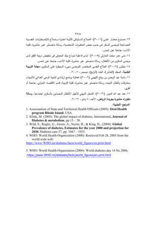 422
16
.
( ‫ػا‬‫ػ‬‫ػ‬‫ػ‬‫ػ‬‫م‬‫ع‬ ‫ػار‬‫ػ‬‫ػ‬‫ػ‬‫ػ‬‫ت‬‫مخ‬ ‫ح‬
‫ػدو‬‫ػ‬‫ػ‬‫ػ‬‫ػ‬‫م‬‫م‬
8221
‫ػية‬‫ػ‬‫ػ‬‫ػ‬‫ػ‬‫س‬‫النف‬ ‫ابات‬
‫ر‬‫ػط‬‫ػ‬‫ػ‬‫ػ‬‫ػ‬ ‫لة‬ ‫ػالج‬‫ػ‬‫ػ‬‫ػ‬‫ػ‬‫ع‬‫و‬ ‫ا‬‫و‬‫ػ‬‫ػ‬‫ػ‬‫ػ‬‫ػ‬‫ت‬‫اح‬ ‫ػة‬‫ػ‬‫ػ‬‫ػ‬‫ػ‬‫ي‬‫كءل‬ ‫ػموكا‬‫ػ‬‫ػ‬‫ػ‬‫ػ‬‫س‬‫ال‬ ‫ػالج‬‫ػ‬‫ػ‬‫ػ‬‫ػ‬‫ع‬‫ال‬ :)
‫ػا‬‫ػ‬‫س‬‫ر‬ ‫ػيةم‬‫ػ‬‫ص‬‫الشخ‬ ‫ات‬
‫ر‬‫ػ‬‫ػ‬‫ي‬‫المتو‬ ‫ػض‬‫ػ‬‫ع‬‫ب‬ ‫ػو‬‫ػ‬ ‫ػا‬‫ػ‬‫ف‬ ‫ػكر‬‫ػ‬‫س‬‫ال‬ ‫ػا‬‫ػ‬ ‫لمر‬ ‫ػاحبة‬‫ػ‬‫ص‬‫الم‬
‫ػة‬‫ػ‬‫ي‬‫كم‬ ‫ةم‬
‫ر‬‫ػو‬‫ػ‬‫ش‬‫من‬ ‫ػر‬‫ػ‬‫ي‬ ‫ػتير‬‫ػ‬‫س‬‫ماج‬ ‫لة‬
.‫شمس‬ ‫عيف‬ ‫جامعة‬ ‫اآلدابم‬
14
.
( ‫ثا‬‫ر‬‫الحا‬ ‫محمد‬ ‫عمر‬ ‫منا‬
8225
‫لد‬ ‫القمؽ‬ ‫جة‬
‫در‬ ‫تخفيض‬ ‫فا‬ ‫المعرفا‬ ‫بيؾ‬ ‫نموذج‬ ‫فاعمية‬ ‫"مد‬ :)
.‫شمس‬ ‫عيف‬ ‫جامعة‬ ‫اآلدابم‬ ‫كمية‬ ‫ةم‬
‫ر‬‫منشو‬ ‫ير‬ ‫ماجستير‬ ‫رسالة‬ ‫األطفاؿم‬ ‫مف‬ ‫السكر‬ ‫ا‬ ‫مر‬
15
.
( ‫ميمتوف‬
8227
‫ػا‬ ‫لممر‬ ‫ػر‬‫ص‬‫المخت‬ ‫ػا‬‫س‬‫النف‬ ‫العالج‬ :)
‫م‬ ‫ػكر‬‫س‬‫ال‬ ‫ػا‬‫م‬‫ع‬ ‫ة‬
‫ر‬‫ػيط‬‫س‬‫ال‬ ‫ػيا‬‫س‬
‫التربيةة‬ ‫مجمةة‬
‫العممية‬
‫ديسمبرم‬ ‫ابا)م‬
‫ر‬‫(ال‬ ‫العدد‬ ‫(العاشر)م‬ ‫المجمد‬ ‫م‬
8227
.
16
.
( ‫المييبي‬ ‫ويمح‬ ‫بف‬ ‫الرحمف‬ ‫عبد‬ ‫نادية‬
8229
‫لألميات‬ ‫الوذائي‬ ‫الوعي‬ ‫لتنمية‬ ‫إرشادط‬ ‫نامج‬‫ر‬‫ب‬ ‫فعالية‬ :)
‫االق‬ ‫ػـ‬‫س‬‫ق‬ ‫ػةم‬‫ي‬‫ب‬‫ر‬‫الت‬ ‫ػة‬‫ي‬‫كم‬ ‫ةم‬
‫ر‬‫ػو‬‫ش‬‫من‬ ‫ػر‬‫ي‬ ‫ماجستير‬ ‫رسالة‬ ‫التوحدم‬ ‫أطفاؿ‬‫و‬ ‫فات‬‫ر‬‫ومش‬
‫أـ‬ ‫ػة‬‫ع‬‫جام‬ ‫ػيم‬‫ل‬‫ز‬‫المن‬ ‫ػاد‬‫ص‬‫ت‬
.‫ط‬
‫القر‬
17
.
( ‫الميزر‬ ‫اهلل‬ ‫عبد‬ ‫ىند‬
8218
‫م‬ً‫ا‬‫اجتماعي‬ ‫بالسكر‬ ‫المصابيف‬ ‫األطفاؿ‬ ‫لتأىيؿ‬ ‫الميني‬ ‫التدخؿ‬ :)
‫رسةالة‬
‫الرياض‬ ‫بجريدة‬ ‫ة‬
‫منشور‬ ‫اه‬
‫ر‬‫دكتو‬
‫األحدم‬ ‫م‬
8
‫ينايرم‬
8218
.
:‫األجنبية‬ ‫اجع‬
‫ر‬‫الم‬
1. Associantion of State and Territorial Health Officials (2005): Oral Health
program Rhode Island, USA.
2. Silink, M. (2005): The global impact of diabetes, International, Journal of
Diabetes & metabolism, pp 13 – 30.
3. Wild, S., Roglic, G., Green, A., Sicree, R., & King, H., (2004): Global
Prevalence of diabetes, Estimates for the year 2000 and projection for
2030, Diabetes care 27, pp. 1047 – 1053.
4. WHO: World Health Organization (2000): Retrieved Feb 28, 2005 from the
world wide web:
://www.WHO.int/diabetes/facts/world_figures/en.print.html
https
5. WHO: World Health Organization (2006): World diabetes day 14 No 2006,
s/en.print.html
https://www.WHO.int/diabetes/facts/world_figure
.
 