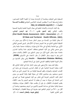 455
‫ػابيفم‬‫ػ‬‫ػ‬‫ػ‬‫ص‬‫الم‬ ‫اد‬
‫ر‬‫ػ‬‫ػ‬‫ػ‬‫ػ‬‫ف‬‫األ‬ ‫ػة‬‫ػ‬‫ػ‬‫ػ‬‫ي‬‫مب‬ ‫أ‬ ‫أف‬ ‫ػت‬‫ػ‬‫ػ‬‫ػ‬‫ن‬‫بي‬ ‫ػات‬‫ػ‬‫ػ‬‫ػ‬‫س‬‫ا‬
‫ر‬‫الد‬ ‫أف‬ ‫ػة‬‫ػ‬‫ػ‬‫ػ‬‫ص‬‫وبخا‬ ‫ػؼ‬‫ػ‬‫ػ‬‫ػ‬‫ق‬‫المو‬ ‫ػي‬‫ػ‬‫ػ‬‫ػ‬‫م‬‫ع‬ ‫ة‬
‫ر‬‫ػيط‬‫ػ‬‫ػ‬‫ػ‬‫س‬‫لم‬
( ‫ػا‬‫ػ‬‫ػ‬‫ػ‬‫ػ‬‫ػ‬‫ػ‬‫ق‬‫المتو‬ ‫ػي‬‫ػ‬‫ػ‬‫ػ‬‫ػ‬‫ػ‬‫ػ‬‫ج‬‫العال‬ ‫ػدؼ‬‫ػ‬‫ػ‬‫ػ‬‫ػ‬‫ػ‬‫ػ‬‫ي‬‫ال‬ ‫ػوف‬‫ػ‬‫ػ‬‫ػ‬‫ػ‬‫ػ‬‫ػ‬‫ق‬‫يحق‬ ‫ال‬ ‫ػدـ‬‫ػ‬‫ػ‬‫ػ‬‫ػ‬‫ػ‬‫ػ‬‫ل‬‫ا‬ ‫ػوط‬‫ػ‬‫ػ‬‫ػ‬‫ػ‬‫ػ‬‫ػ‬ ‫ػاع‬‫ػ‬‫ػ‬‫ػ‬‫ػ‬‫ػ‬‫ػ‬‫ف‬‫ت‬‫ر‬‫با‬
‫ةةةةةةحة‬‫ة‬‫الص‬ ‫ةةةةةةة‬‫ة‬‫منظم‬
،‫العالمية‬
7112
)
.
http://ar.wikipedia.org/wiki
‫الصحية‬ ‫بية‬‫ر‬‫الت‬‫و‬ ‫العممية‬ ‫بية‬‫ر‬‫الت‬ ‫مجاؿ‬ ‫في‬ ‫العممية‬ ‫األبحاث‬‫و‬ ‫اسات‬
‫ر‬‫الد‬ ‫أثبتت‬ ‫وقد‬
‫الوقائي‬ ‫الطب‬‫و‬
،‫ىندي‬ ‫المعين‬ ‫(عبد‬
7110
‫اليما‬ ‫الرحمن‬ ‫عبد‬ ‫؛‬
،‫ني‬
7112
)
.
(Oral Health Needs Assessment, 2005 ; Association
Of State and Territorial Health Officials, 2005)
( ‫بنسبة‬ ‫السكر‬ ‫مرض‬ ‫مف‬ ‫اإلصابة‬ ‫مف‬ ‫الوقاية‬ ‫يمكف‬ ‫أنو‬
82
‫دا‬ ‫مرض‬ ‫ومف‬ ‫)م‬%
( ‫بنسبة‬ ‫المرض‬ ‫ىذا‬ ‫عف‬ ‫الناتج‬ ‫ط‬
‫السكر‬ ‫الشبكية‬
92
‫الوقائي‬ ‫الصحي‬ ‫الوعي‬ ‫بنشر‬ )%
‫األولي‬
‫ونشر‬ ‫سميمة‬ ‫صحية‬ ‫وسموكيات‬ ‫ات‬
‫ر‬‫ميا‬ ‫اتباع‬ ‫حالة‬ ‫في‬ ‫العالجغ‬‫و‬ ‫المتابعة‬ ‫ما‬
‫المدارس‬ ‫وتالميذ‬ ‫عامة‬ ‫ىـ‬
‫أعمار‬ ‫بمختمؼ‬ ‫المجتما‬ ‫اد‬
‫ر‬‫أف‬ ‫بيف‬ ‫وقائي‬ ‫صحي‬ ‫وعي‬
‫صوار‬ ‫الشباب‬‫و‬ ‫األطفاؿ‬ ‫بيف‬ ‫ط‬
‫السكر‬ ‫مرض‬ ‫مف‬ ‫األوؿ‬ ‫ع‬
‫النو‬ ‫ينتشر‬ ‫حيث‬ ‫خاصةم‬
‫األ‬ ‫عمي‬ ‫االعتماد‬ ‫سكر‬ ‫أو‬ ‫األطفاؿم‬ ‫بسكر‬ ‫يعرؼ‬ ‫ما‬ ‫وىو‬ ‫السف‬
‫نسوليف‬
(IDDM)
Insulin - Dependent Diabetes Mellitus)
‫مف‬ ‫اكتسابيا‬ ‫يمكف‬ ‫التي‬‫و‬
.‫المجتما‬ ‫أوساط‬ ‫في‬ ‫المؤثر‬ ‫الصحي‬ ‫التثقيؼ‬‫و‬ ‫العممية‬ ‫بية‬‫ر‬‫الت‬ ‫خالؿ‬
‫فقد‬ ‫الحاليم‬ ‫الوقت‬ ‫في‬ ‫تماما‬ ‫السكر‬ ‫مرض‬ ‫عما‬ ‫ينيي‬ ‫عالج‬ ‫وجود‬ ‫لعدـ‬ ‫ا‬
‫ر‬‫ونظ‬
‫المدا‬ ‫أطفاؿ‬ ‫أف‬ ‫عما‬ ‫العالمية‬ ‫الصحة‬ ‫منظمة‬ ‫أكدت‬
‫الا‬ ‫حاجو‬ ‫في‬ ‫ات‬ ‫الرو‬‫و‬ ‫رس‬
‫شأنيا‬ ‫مف‬ ‫الذط‬ ‫المرض‬ ‫ىذا‬ ‫مف‬ ‫لموقاية‬ ‫الصحية‬ ‫القيـ‬‫و‬ ‫ات‬
‫ر‬‫الميا‬‫و‬ ‫المعارؼ‬ ‫اكتساب‬
‫مرض‬ ‫مف‬ ‫أنفسيـ‬ ‫وقاية‬ ‫كيفية‬ ‫معرفة‬ ‫الا‬ ‫كذلؾ‬ ‫محتاجوف‬ ‫وىـ‬ ‫صحتيـم‬ ‫تحسيف‬
‫في‬ ‫أنيـ‬ ‫عف‬ ً‫ال‬ ‫ف‬ ‫المجتمام‬ ‫اد‬
‫ر‬‫أف‬ ‫بيف‬ ‫تنتشر‬ ‫التي‬ ‫المزمنة‬ ‫اض‬
‫ر‬‫األم‬ ‫كأحد‬ ‫السكر‬
‫معر‬ ‫الا‬ ‫الحاجة‬ ‫أمس‬
‫االكتفا‬ ‫يجب‬ ‫ال‬
‫و‬ ‫المرض‬ ‫أصابيـ‬ ‫إذا‬ ‫يفعموه‬ ‫أف‬ ‫يجب‬ ‫ما‬ ‫فة‬
‫وسموكيات‬ ‫ات‬
‫ر‬‫ميا‬ ‫األطفاؿ‬ ‫ال‬
‫ؤ‬‫ى‬ ‫يكتسب‬ ‫أف‬ ‫يمزـ‬ ‫بؿ‬ ‫لألطفاؿم‬ ‫المعمومات‬ ‫بتقديـ‬
‫اف‬ ً‫ة‬‫وخاص‬ ‫ومجتمعيـغ‬ ‫ىـ‬
‫أسر‬ ‫مف‬ ‫يف‬‫ر‬‫اآلخ‬‫و‬ ‫أنفسيـ‬ ‫مساعدة‬ ‫في‬ ‫عممية‬ ‫وقائية‬ ‫صحية‬
‫مف‬ ‫أكثر‬
72
‫الطف‬ ‫مرحمة‬ ‫الا‬ ‫ىا‬
‫جذور‬ ‫تعود‬ ‫البالويف‬ ‫اض‬
‫ر‬‫أم‬ ‫مف‬ %
‫كما‬ ‫اىقة‬
‫ر‬‫الم‬ ‫و‬ ‫ولة‬
‫الطبية‬ ‫ير‬‫ر‬‫التقا‬ ‫تشير‬
‫خوجو‬ ‫(توفيق‬
،
،‫المحمد‬ ‫وقحطان‬
7112
.)
 